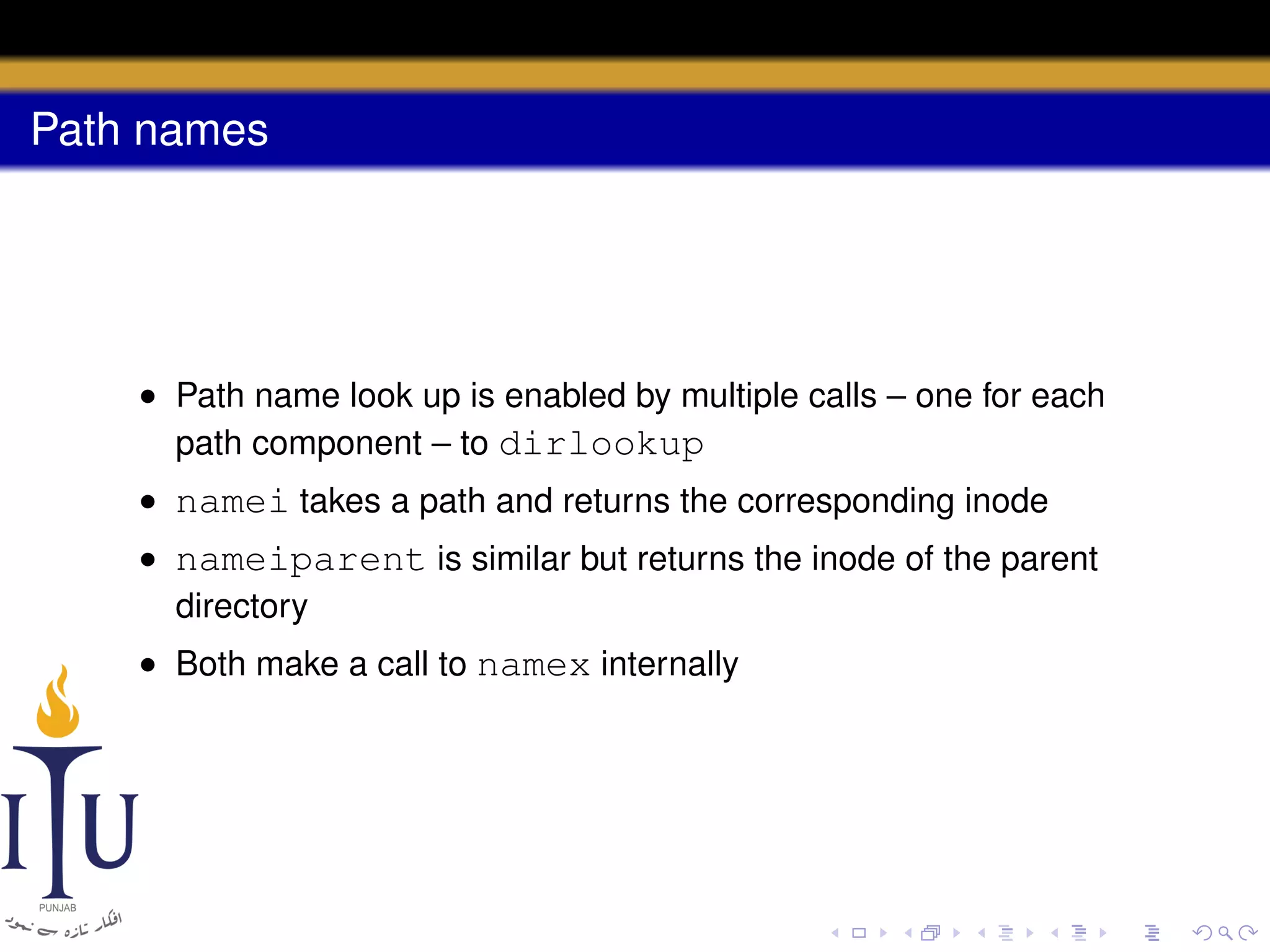 Path names

• Path name look up is enabled by multiple calls – one for each
path component – to dirlookup
• namei takes a path and returns the corresponding inode
• nameiparent is similar but returns the inode of the parent
directory
• Both make a call to namex internally

 