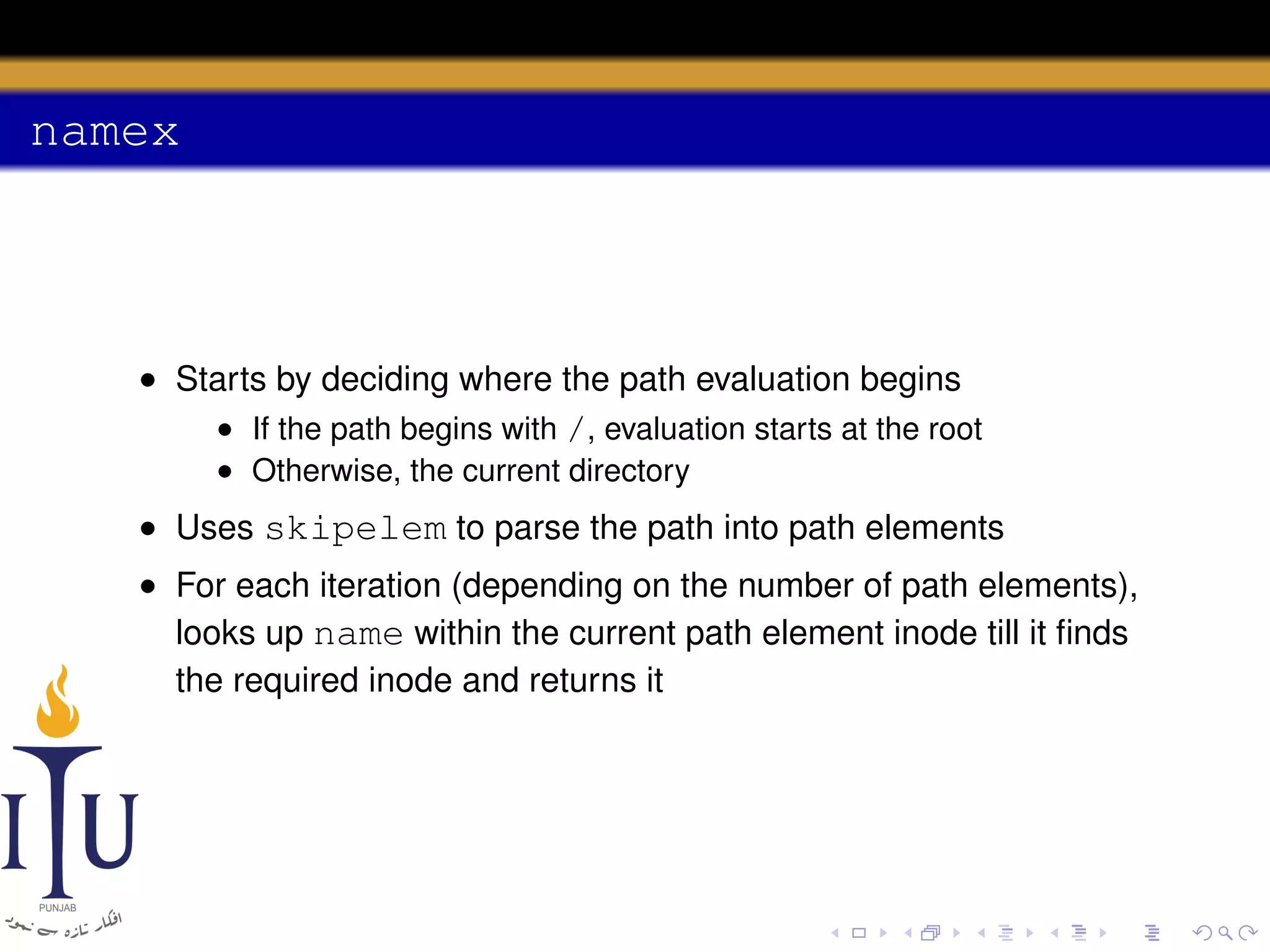 namex

• Starts by deciding where the path evaluation begins
• If the path begins with /, evaluation starts at the root
• Otherwise, the current directory

• Uses skipelem to parse the path into path elements
• For each iteration (depending on the number of path elements),
looks up name within the current path element inode till it ﬁnds
the required inode and returns it

 