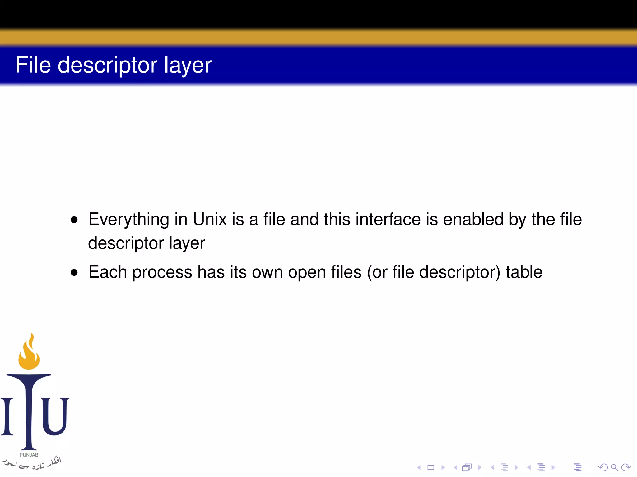 File descriptor layer

• Everything in Unix is a ﬁle and this interface is enabled by the ﬁle
descriptor layer
• Each process has its own open ﬁles (or ﬁle descriptor) table

 
