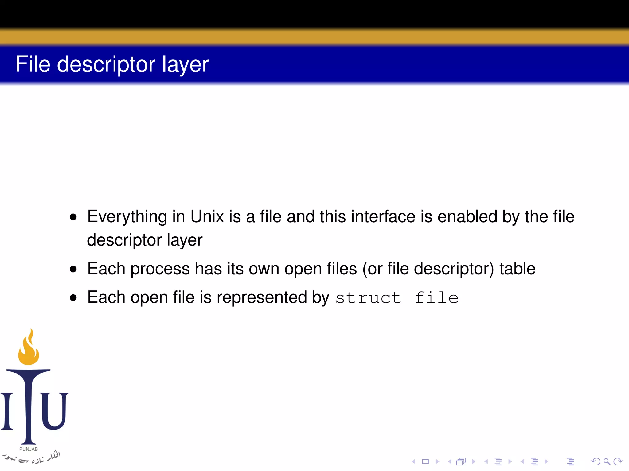 File descriptor layer

• Everything in Unix is a ﬁle and this interface is enabled by the ﬁle
descriptor layer
• Each process has its own open ﬁles (or ﬁle descriptor) table
• Each open ﬁle is represented by struct file

 