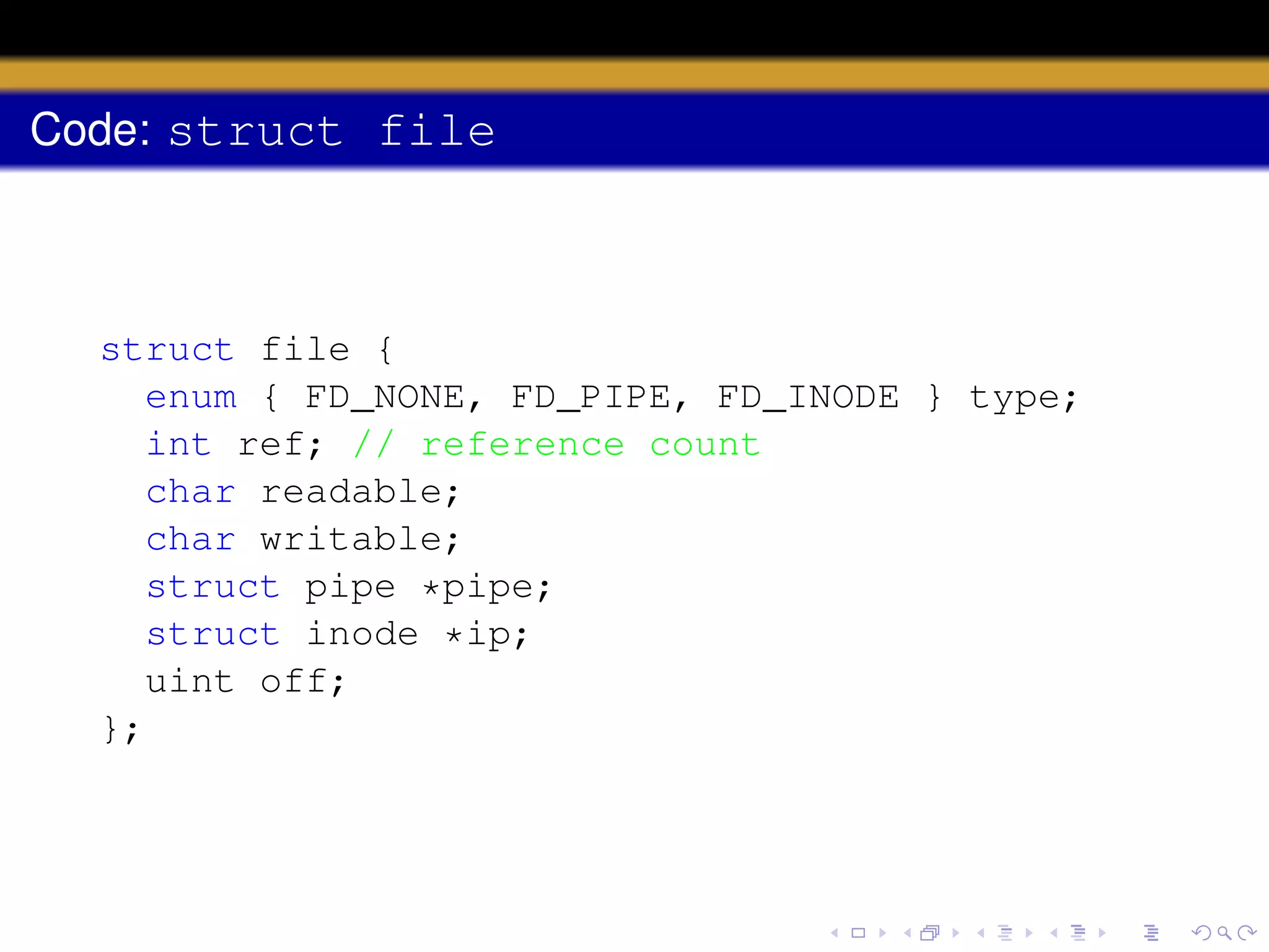 Code: struct file

struct file {
enum { FD_NONE, FD_PIPE, FD_INODE } type;
int ref; // reference count
char readable;
char writable;
struct pipe *pipe;
struct inode *ip;
uint off;
};

 