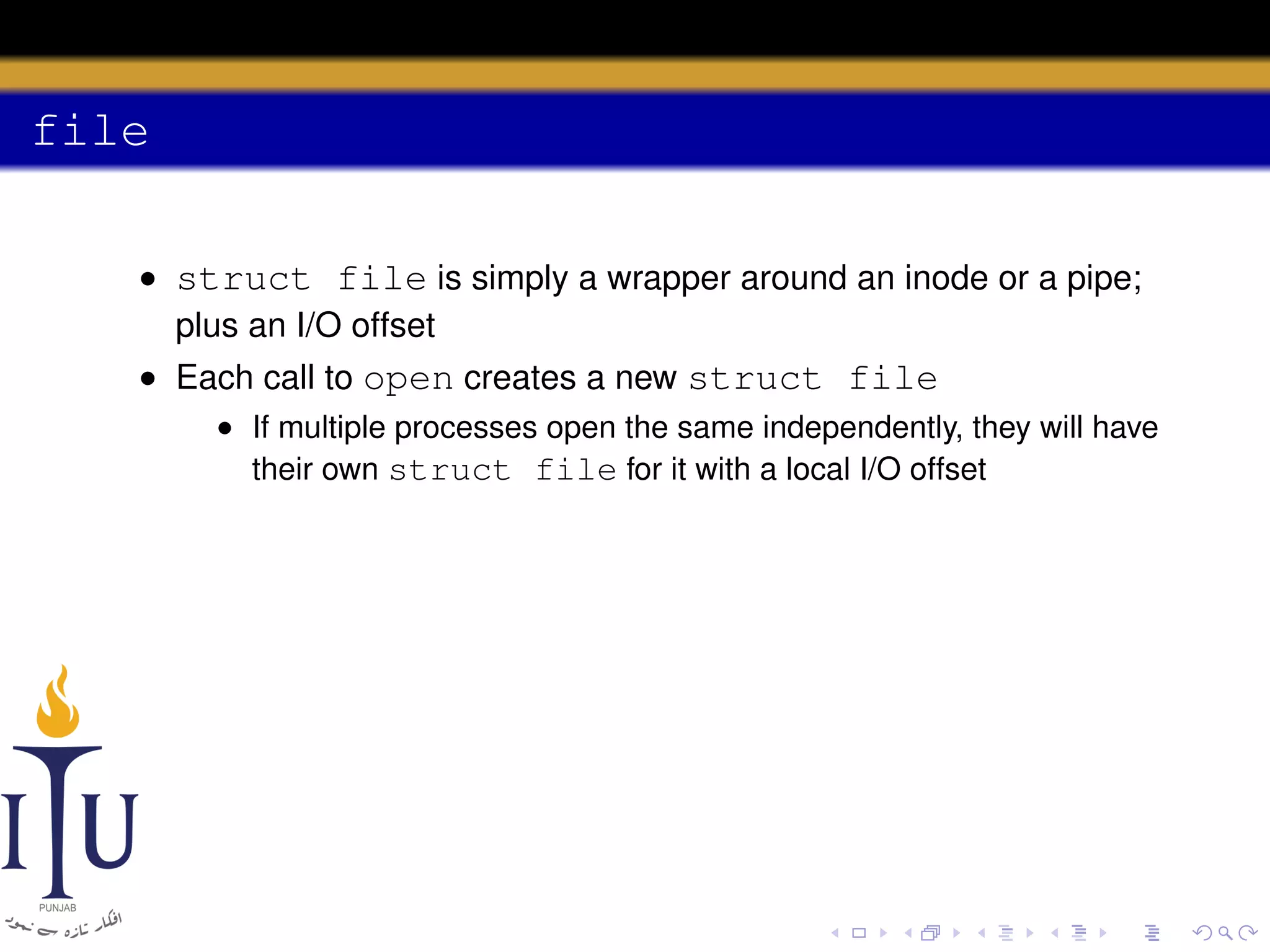 file
• struct file is simply a wrapper around an inode or a pipe;
plus an I/O offset
• Each call to open creates a new struct file
• If multiple processes open the same independently, they will have
their own struct file for it with a local I/O offset

 