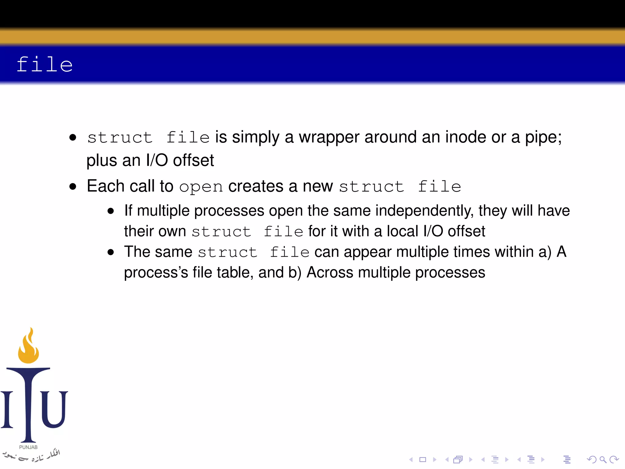 file
• struct file is simply a wrapper around an inode or a pipe;
plus an I/O offset
• Each call to open creates a new struct file
• If multiple processes open the same independently, they will have
their own struct file for it with a local I/O offset
• The same struct file can appear multiple times within a) A
process’s ﬁle table, and b) Across multiple processes

 
