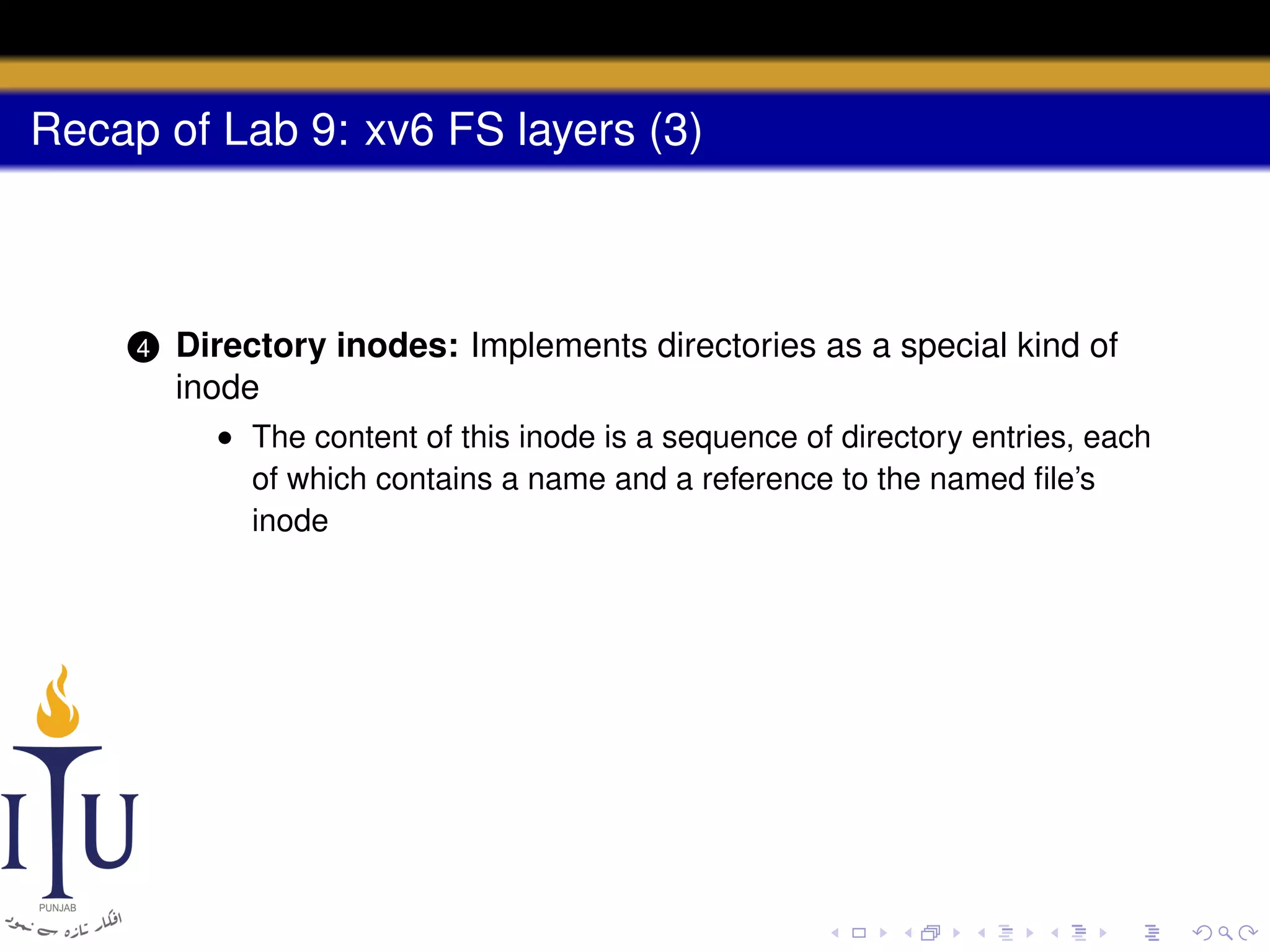 Recap of Lab 9: xv6 FS layers (3)

4

Directory inodes: Implements directories as a special kind of
inode
• The content of this inode is a sequence of directory entries, each
of which contains a name and a reference to the named ﬁle’s
inode

 