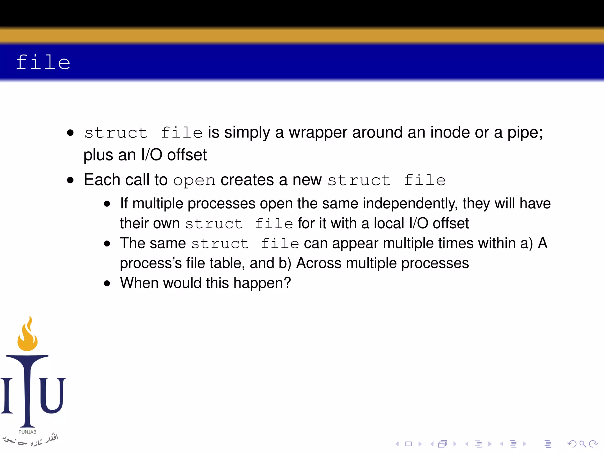 file
• struct file is simply a wrapper around an inode or a pipe;
plus an I/O offset
• Each call to open creates a new struct file
• If multiple processes open the same independently, they will have
their own struct file for it with a local I/O offset
• The same struct file can appear multiple times within a) A
process’s ﬁle table, and b) Across multiple processes
• When would this happen?

 