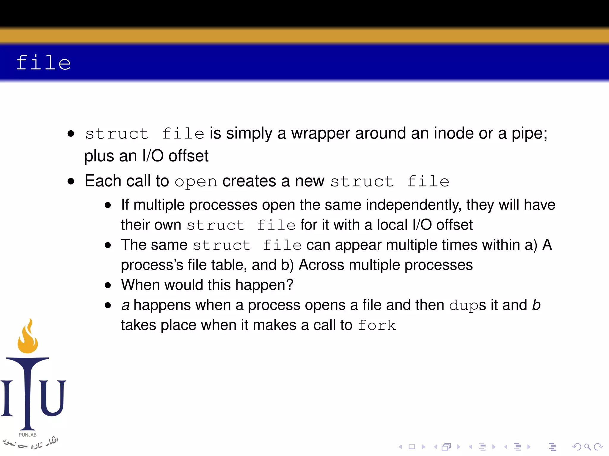 file
• struct file is simply a wrapper around an inode or a pipe;
plus an I/O offset
• Each call to open creates a new struct file
• If multiple processes open the same independently, they will have
their own struct file for it with a local I/O offset
• The same struct file can appear multiple times within a) A
process’s ﬁle table, and b) Across multiple processes
• When would this happen?
• a happens when a process opens a ﬁle and then dups it and b
takes place when it makes a call to fork

 