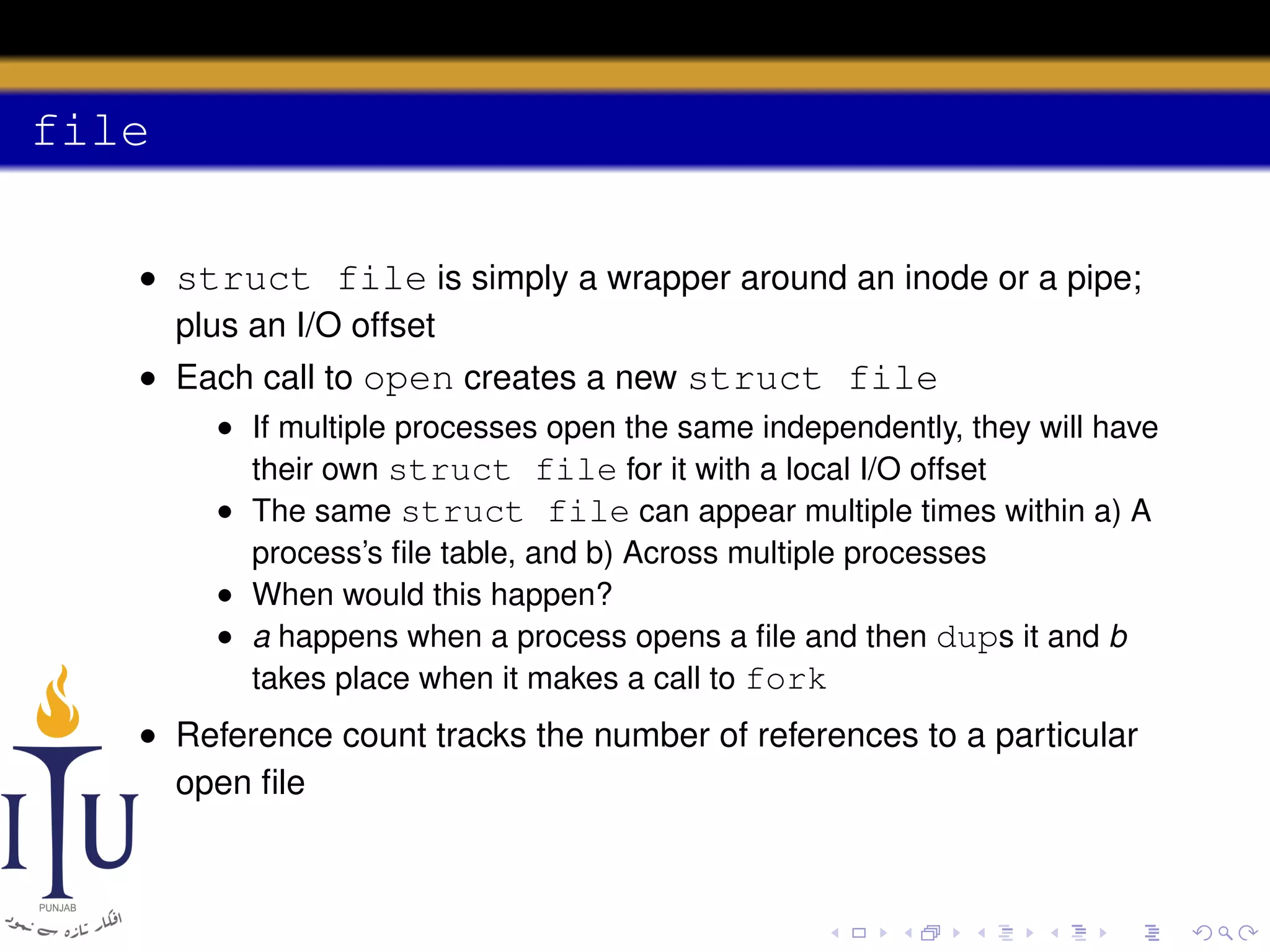 file
• struct file is simply a wrapper around an inode or a pipe;
plus an I/O offset
• Each call to open creates a new struct file
• If multiple processes open the same independently, they will have
their own struct file for it with a local I/O offset
• The same struct file can appear multiple times within a) A
process’s ﬁle table, and b) Across multiple processes
• When would this happen?
• a happens when a process opens a ﬁle and then dups it and b
takes place when it makes a call to fork

• Reference count tracks the number of references to a particular
open ﬁle

 