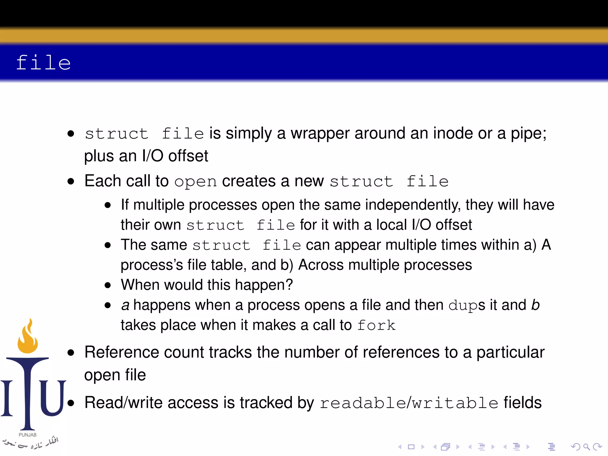 file
• struct file is simply a wrapper around an inode or a pipe;
plus an I/O offset
• Each call to open creates a new struct file
• If multiple processes open the same independently, they will have
their own struct file for it with a local I/O offset
• The same struct file can appear multiple times within a) A
process’s ﬁle table, and b) Across multiple processes
• When would this happen?
• a happens when a process opens a ﬁle and then dups it and b
takes place when it makes a call to fork

• Reference count tracks the number of references to a particular
open ﬁle
• Read/write access is tracked by readable/writable ﬁelds

 