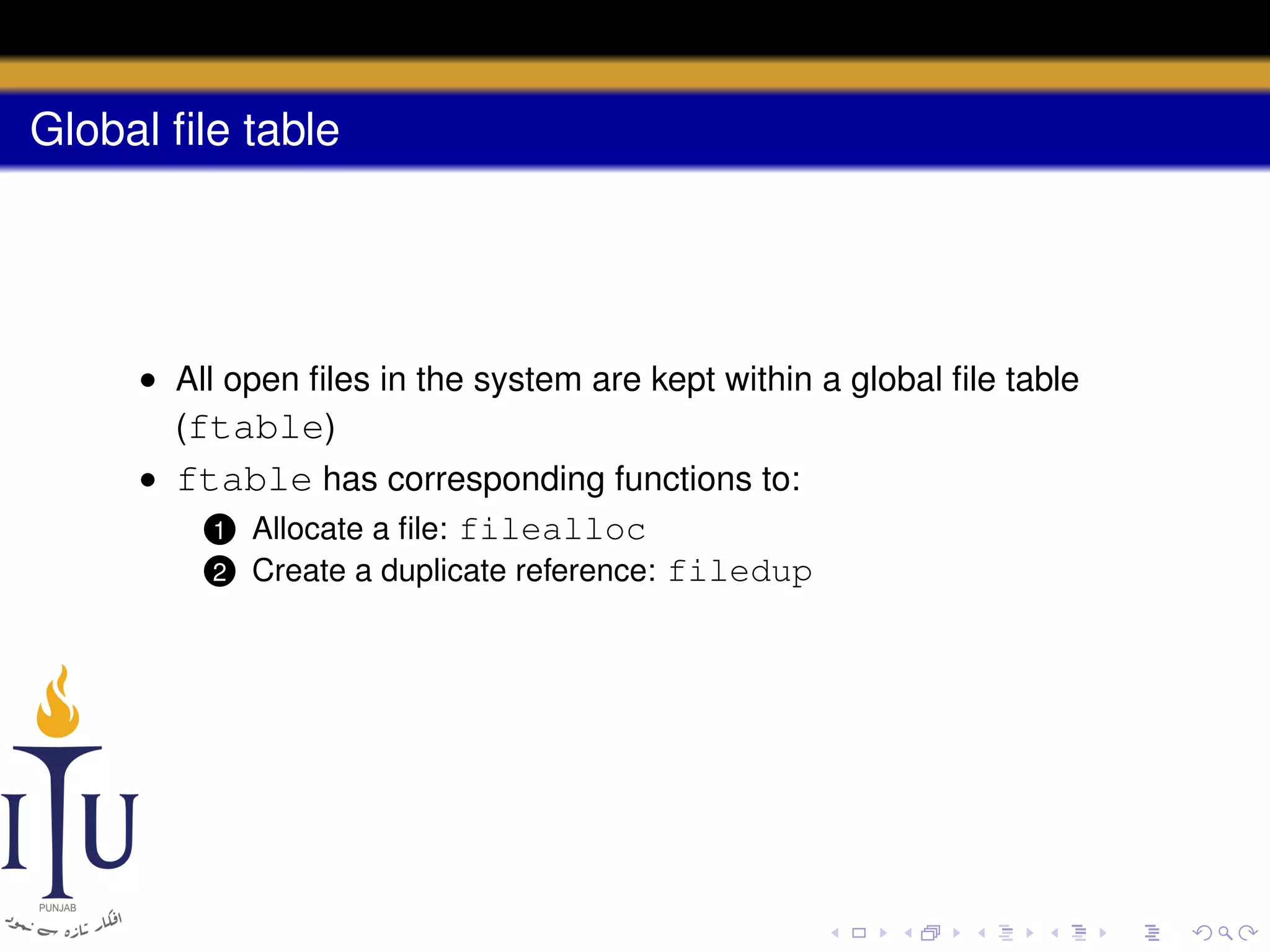 Global ﬁle table

• All open ﬁles in the system are kept within a global ﬁle table
(ftable)
• ftable has corresponding functions to:
1 Allocate a ﬁle: filealloc
2 Create a duplicate reference: filedup

 