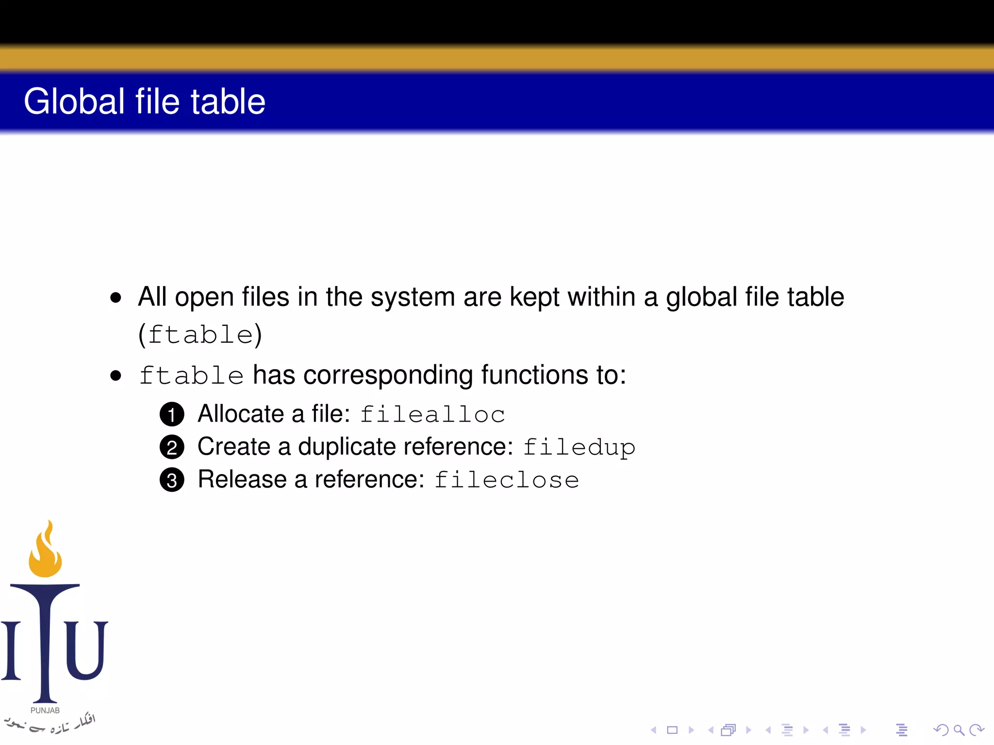 Global ﬁle table

• All open ﬁles in the system are kept within a global ﬁle table
(ftable)
• ftable has corresponding functions to:
1 Allocate a ﬁle: filealloc
2 Create a duplicate reference: filedup
3 Release a reference: fileclose

 