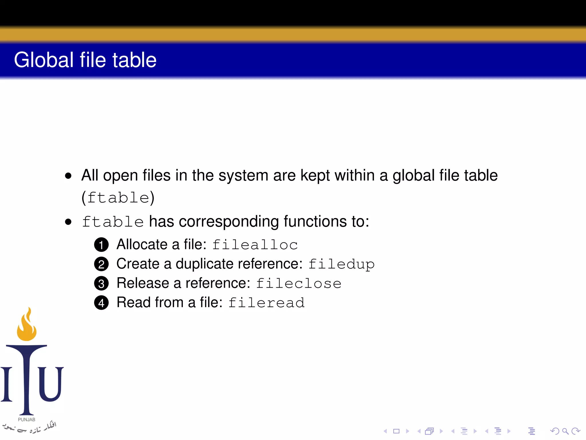 Global ﬁle table

• All open ﬁles in the system are kept within a global ﬁle table
(ftable)
• ftable has corresponding functions to:
1 Allocate a ﬁle: filealloc
2 Create a duplicate reference: filedup
3 Release a reference: fileclose
4 Read from a ﬁle: fileread

 
