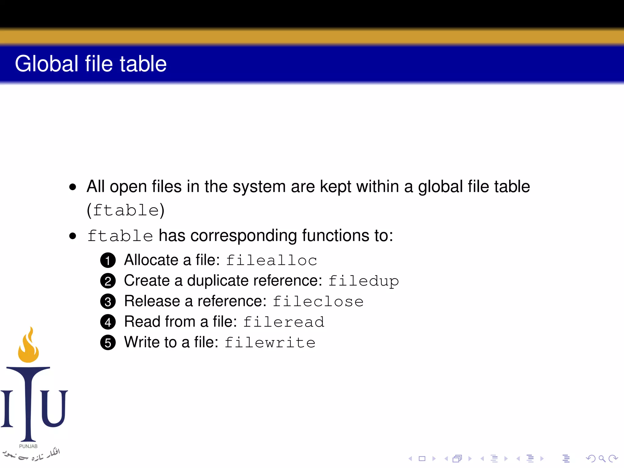 Global ﬁle table

• All open ﬁles in the system are kept within a global ﬁle table
(ftable)
• ftable has corresponding functions to:
1 Allocate a ﬁle: filealloc
2 Create a duplicate reference: filedup
3 Release a reference: fileclose
4 Read from a ﬁle: fileread
5 Write to a ﬁle: filewrite

 