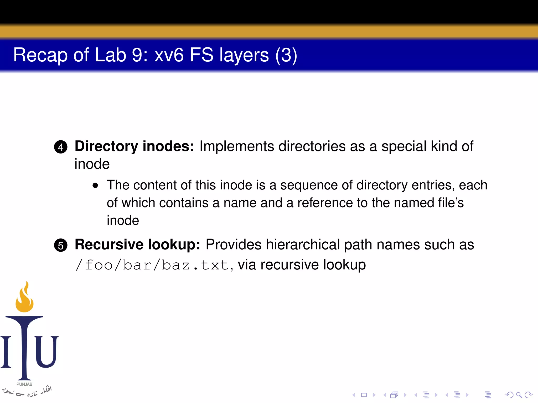 Recap of Lab 9: xv6 FS layers (3)

4

Directory inodes: Implements directories as a special kind of
inode
• The content of this inode is a sequence of directory entries, each
of which contains a name and a reference to the named ﬁle’s
inode

5

Recursive lookup: Provides hierarchical path names such as
/foo/bar/baz.txt, via recursive lookup

 