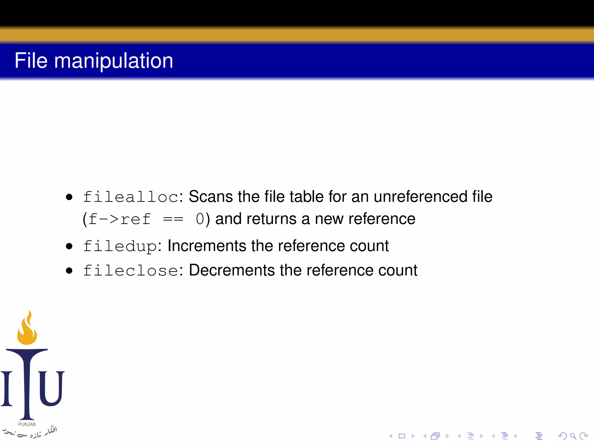File manipulation

• filealloc: Scans the ﬁle table for an unreferenced ﬁle
(f->ref == 0) and returns a new reference
• filedup: Increments the reference count
• fileclose: Decrements the reference count

 