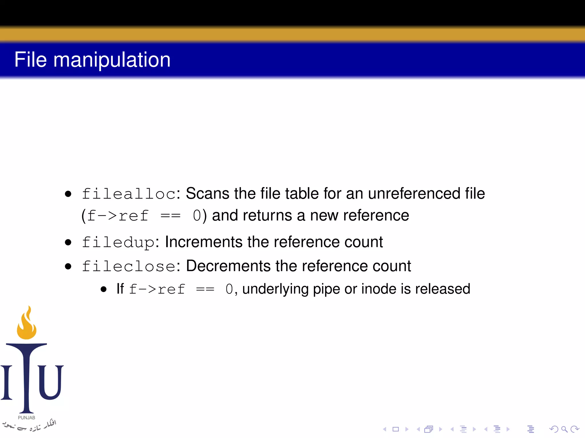 File manipulation

• filealloc: Scans the ﬁle table for an unreferenced ﬁle
(f->ref == 0) and returns a new reference
• filedup: Increments the reference count
• fileclose: Decrements the reference count
• If f->ref == 0, underlying pipe or inode is released

 