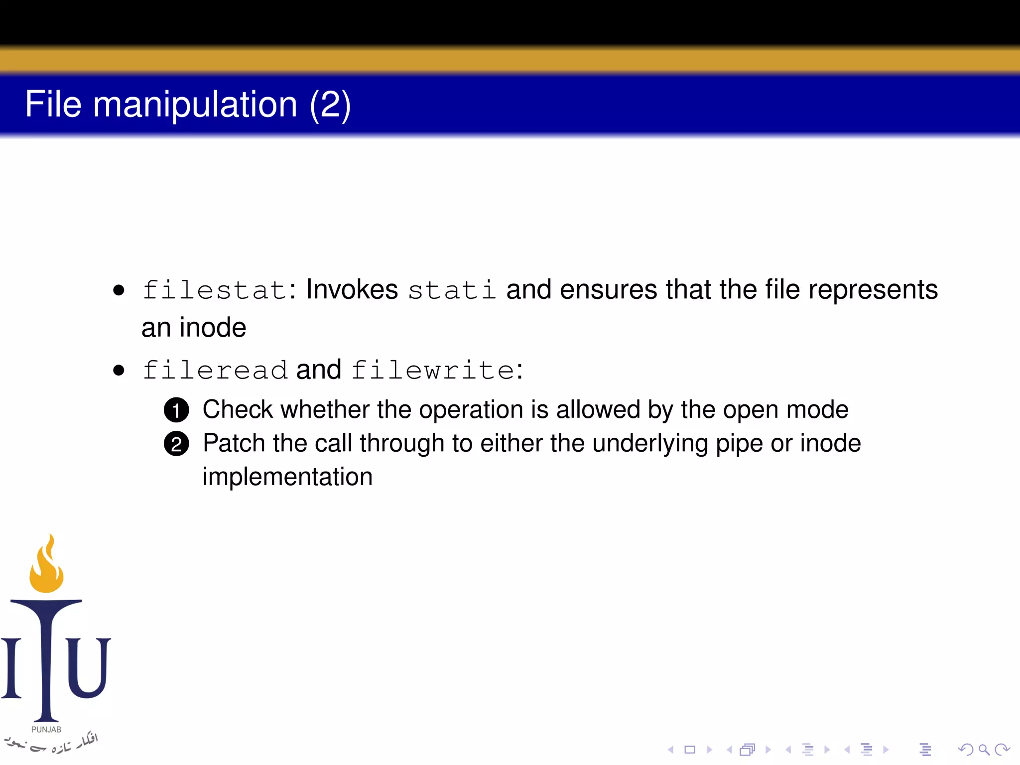File manipulation (2)

• filestat: Invokes stati and ensures that the ﬁle represents
an inode
• fileread and filewrite:
1
2

Check whether the operation is allowed by the open mode
Patch the call through to either the underlying pipe or inode
implementation

 