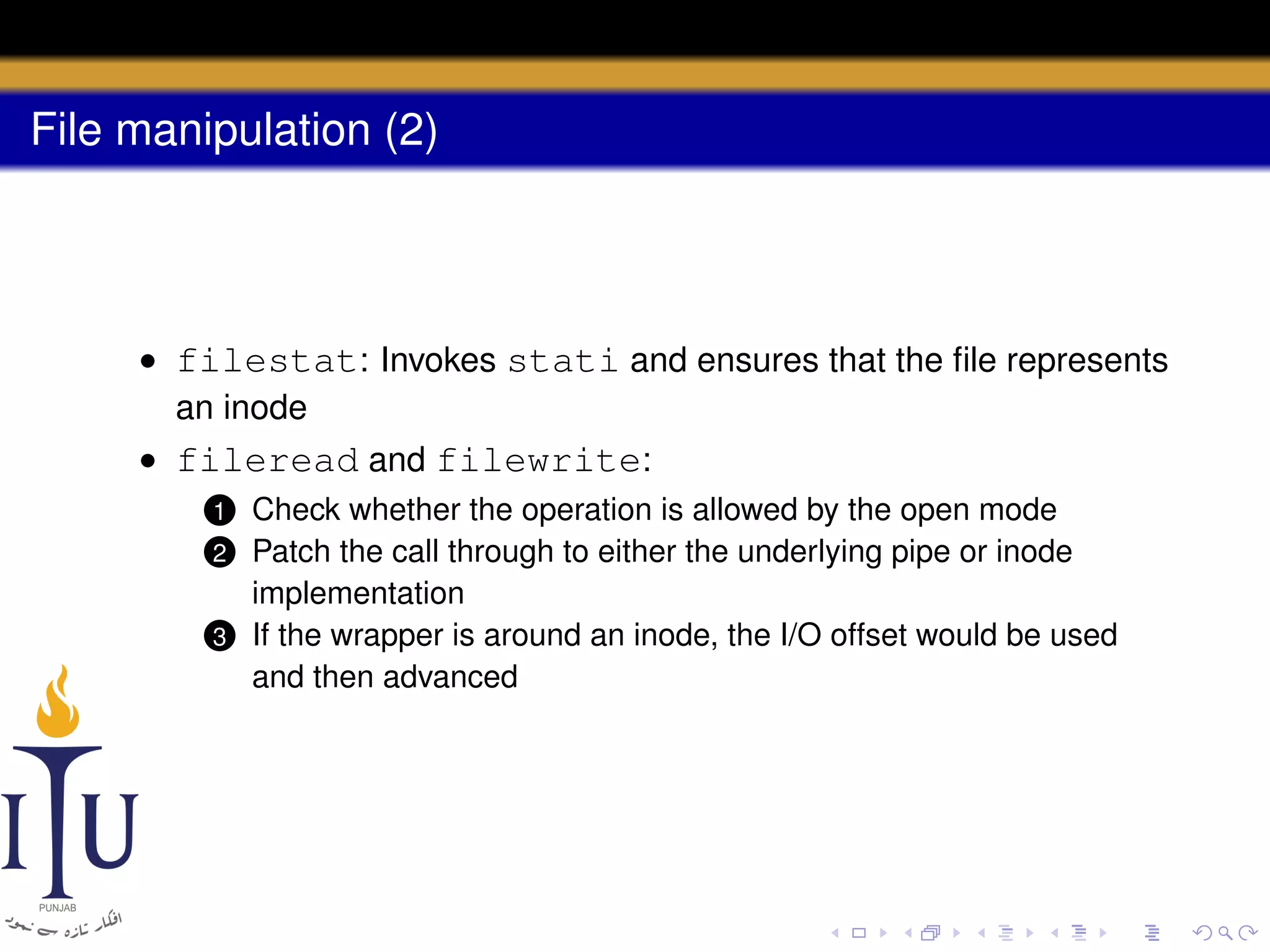 File manipulation (2)

• filestat: Invokes stati and ensures that the ﬁle represents
an inode
• fileread and filewrite:
Check whether the operation is allowed by the open mode
Patch the call through to either the underlying pipe or inode
implementation
3 If the wrapper is around an inode, the I/O offset would be used
and then advanced
1

2

 