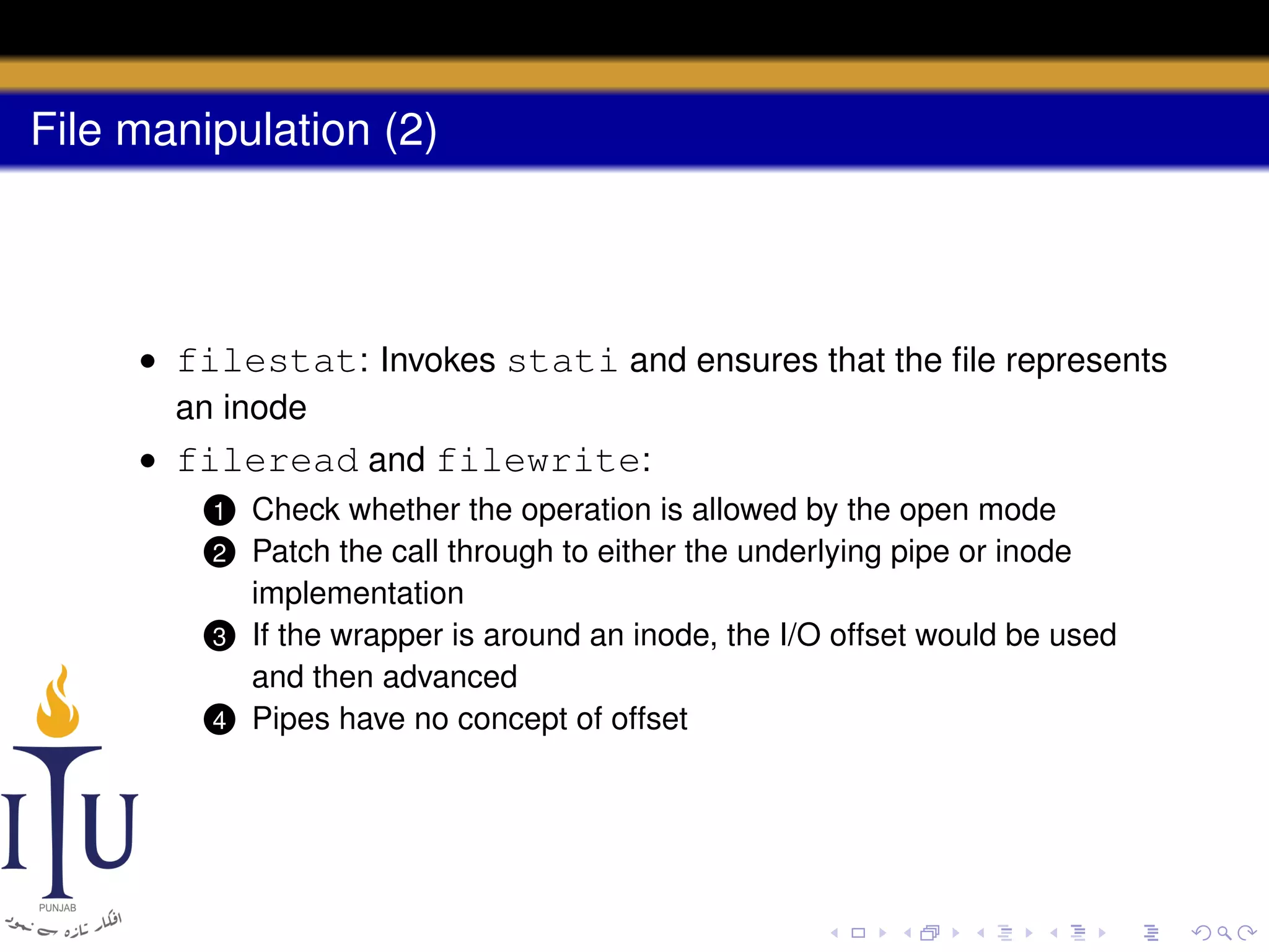 File manipulation (2)

• filestat: Invokes stati and ensures that the ﬁle represents
an inode
• fileread and filewrite:
Check whether the operation is allowed by the open mode
Patch the call through to either the underlying pipe or inode
implementation
3 If the wrapper is around an inode, the I/O offset would be used
and then advanced
4 Pipes have no concept of offset
1

2

 