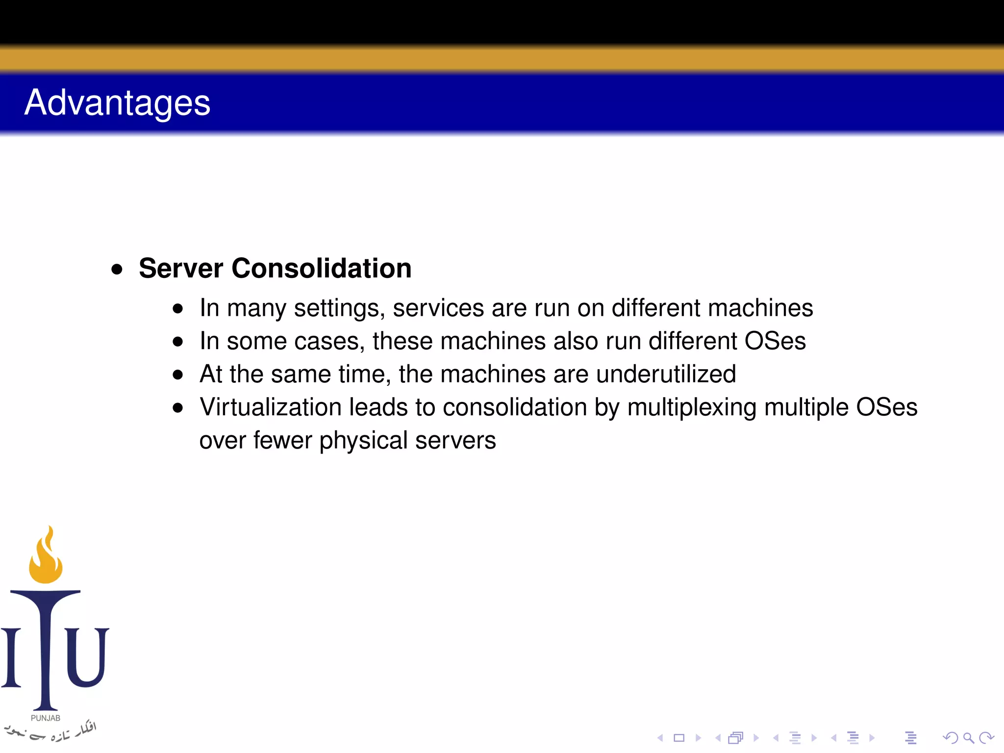 Advantages

• Server Consolidation
•
•
•
•

In many settings, services are run on different machines
In some cases, these machines also run different OSes
At the same time, the machines are underutilized
Virtualization leads to consolidation by multiplexing multiple OSes
over fewer physical servers

 