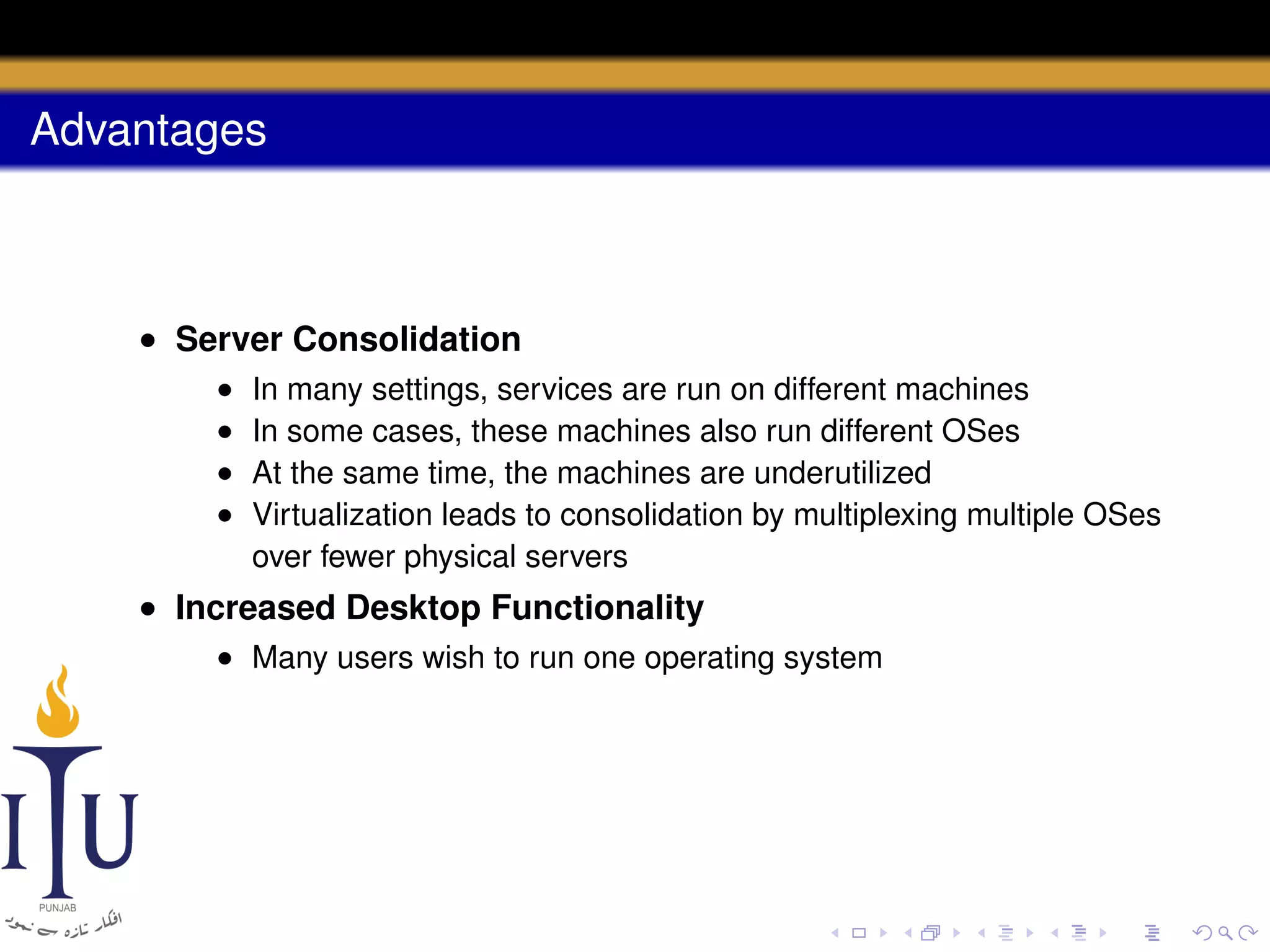 Advantages

• Server Consolidation
•
•
•
•

In many settings, services are run on different machines
In some cases, these machines also run different OSes
At the same time, the machines are underutilized
Virtualization leads to consolidation by multiplexing multiple OSes
over fewer physical servers

• Increased Desktop Functionality
• Many users wish to run one operating system

 