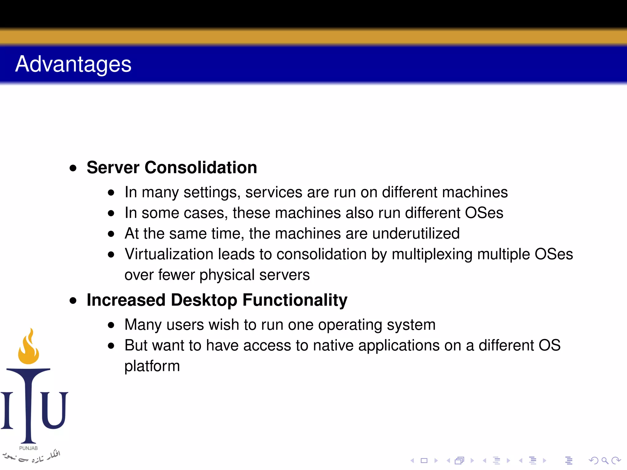 Advantages

• Server Consolidation
•
•
•
•

In many settings, services are run on different machines
In some cases, these machines also run different OSes
At the same time, the machines are underutilized
Virtualization leads to consolidation by multiplexing multiple OSes
over fewer physical servers

• Increased Desktop Functionality
• Many users wish to run one operating system
• But want to have access to native applications on a different OS
platform

 