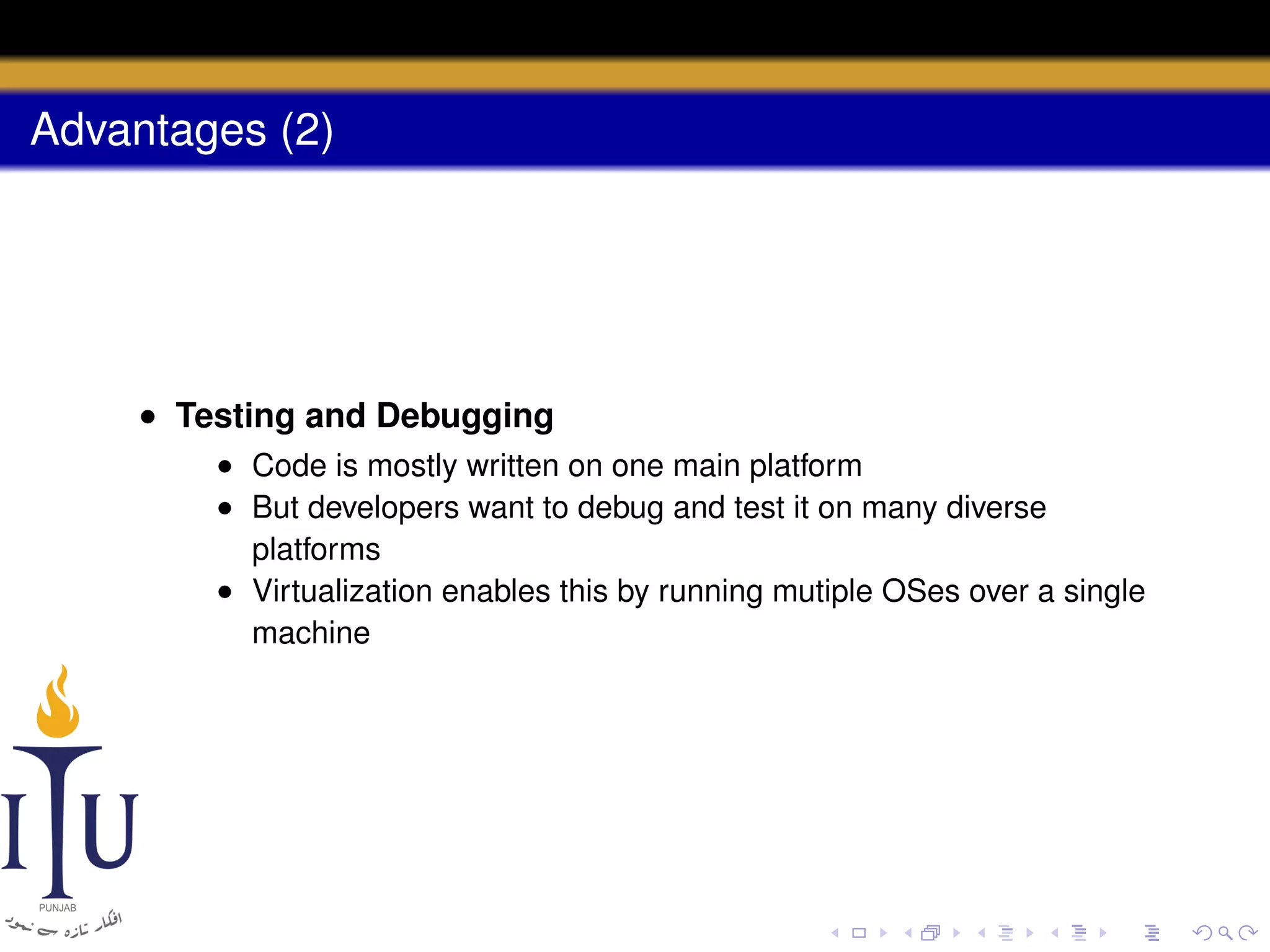 Advantages (2)

• Testing and Debugging
• Code is mostly written on one main platform
• But developers want to debug and test it on many diverse
platforms
• Virtualization enables this by running mutiple OSes over a single
machine

 