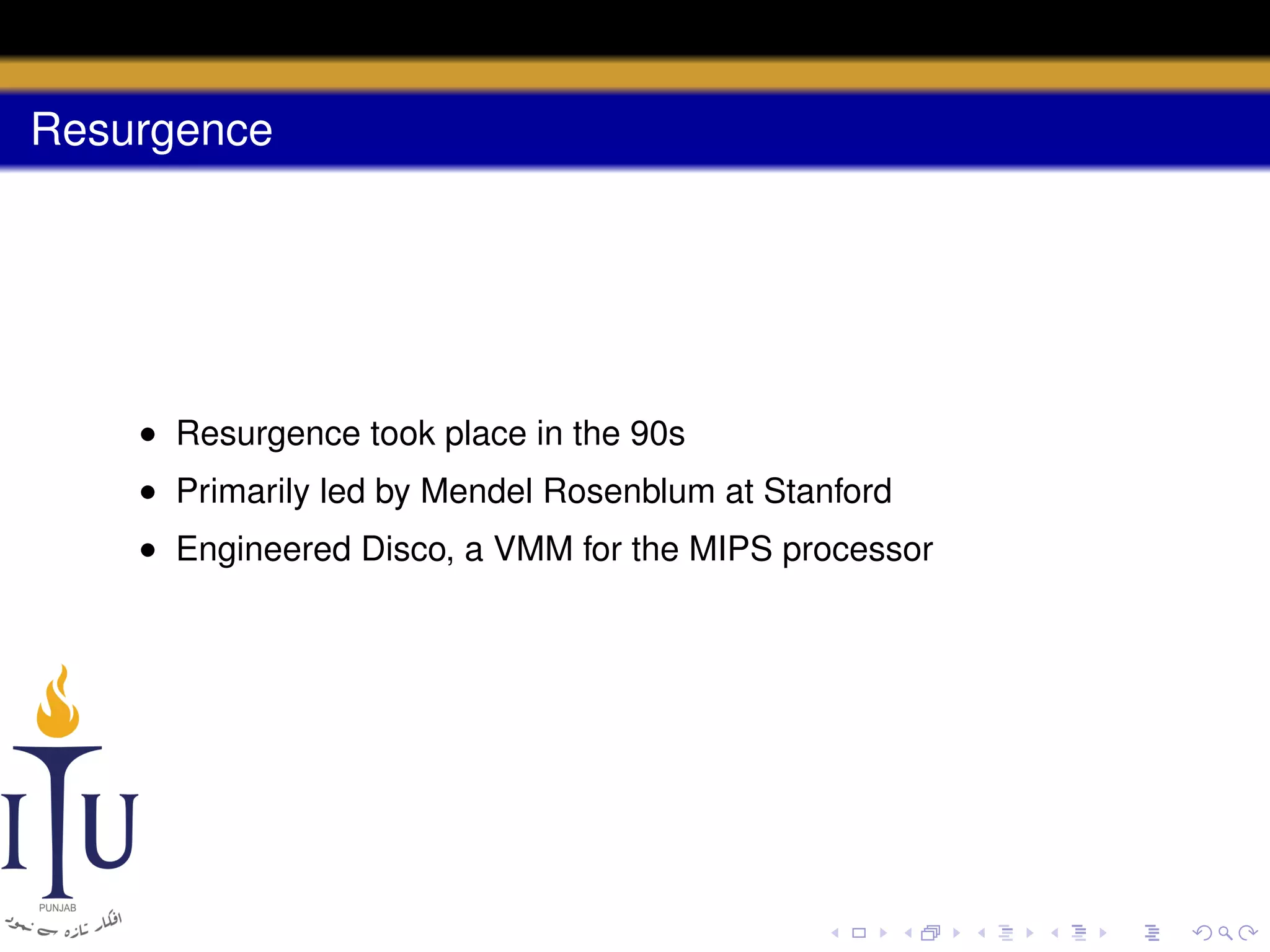 Resurgence

• Resurgence took place in the 90s
• Primarily led by Mendel Rosenblum at Stanford
• Engineered Disco, a VMM for the MIPS processor

 