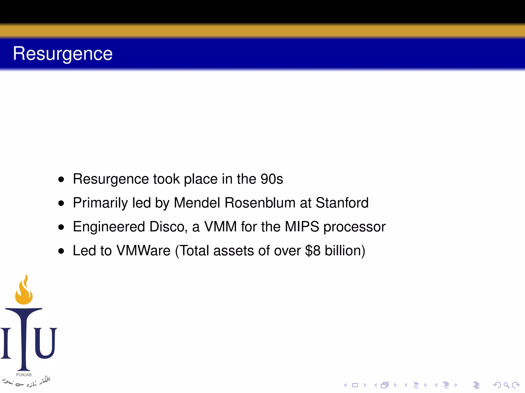 Resurgence

• Resurgence took place in the 90s
• Primarily led by Mendel Rosenblum at Stanford
• Engineered Disco, a VMM for the MIPS processor
• Led to VMWare (Total assets of over $8 billion)

 