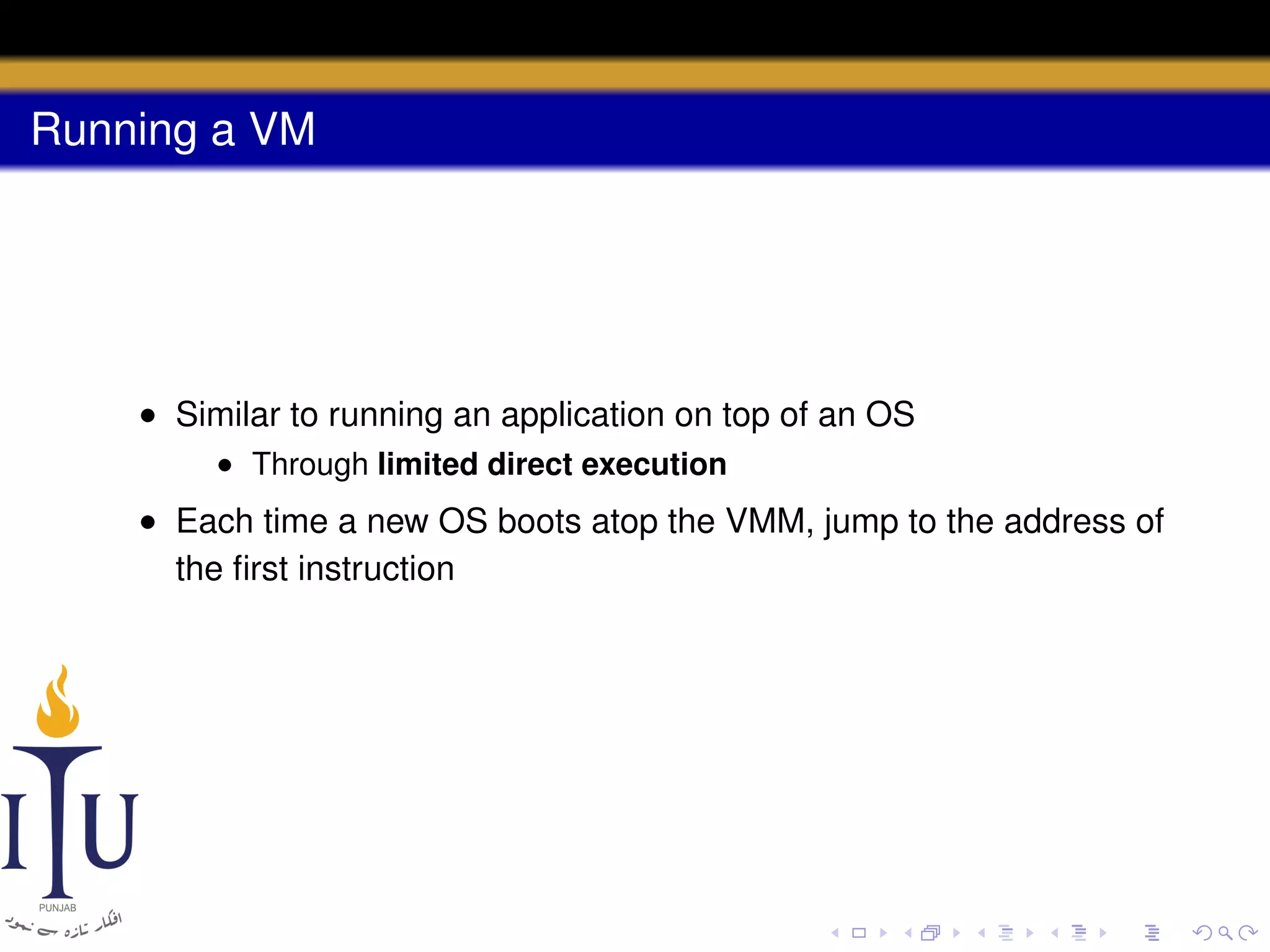 Running a VM

• Similar to running an application on top of an OS
• Through limited direct execution

• Each time a new OS boots atop the VMM, jump to the address of
the ﬁrst instruction

 