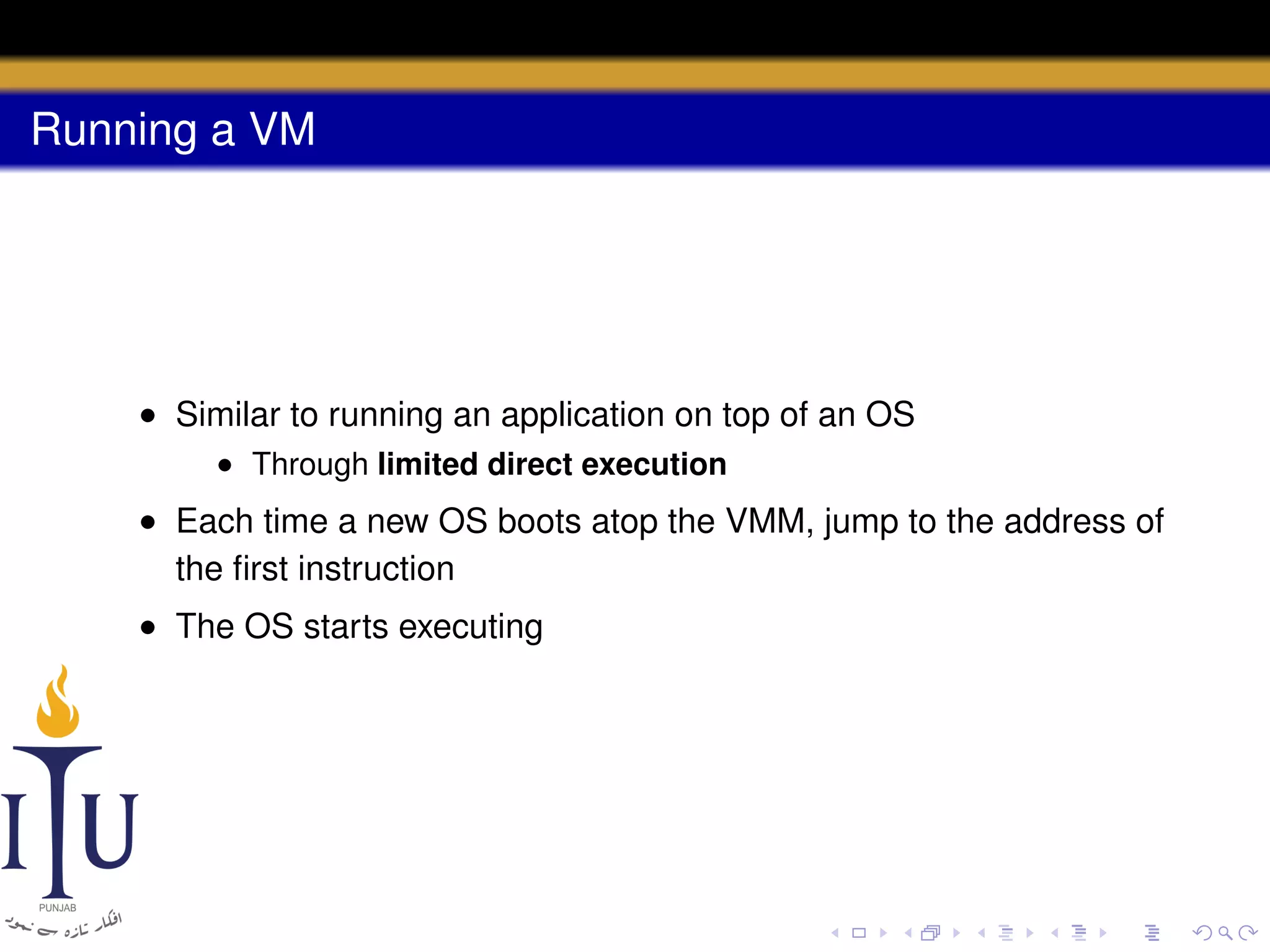Running a VM

• Similar to running an application on top of an OS
• Through limited direct execution

• Each time a new OS boots atop the VMM, jump to the address of
the ﬁrst instruction
• The OS starts executing

 