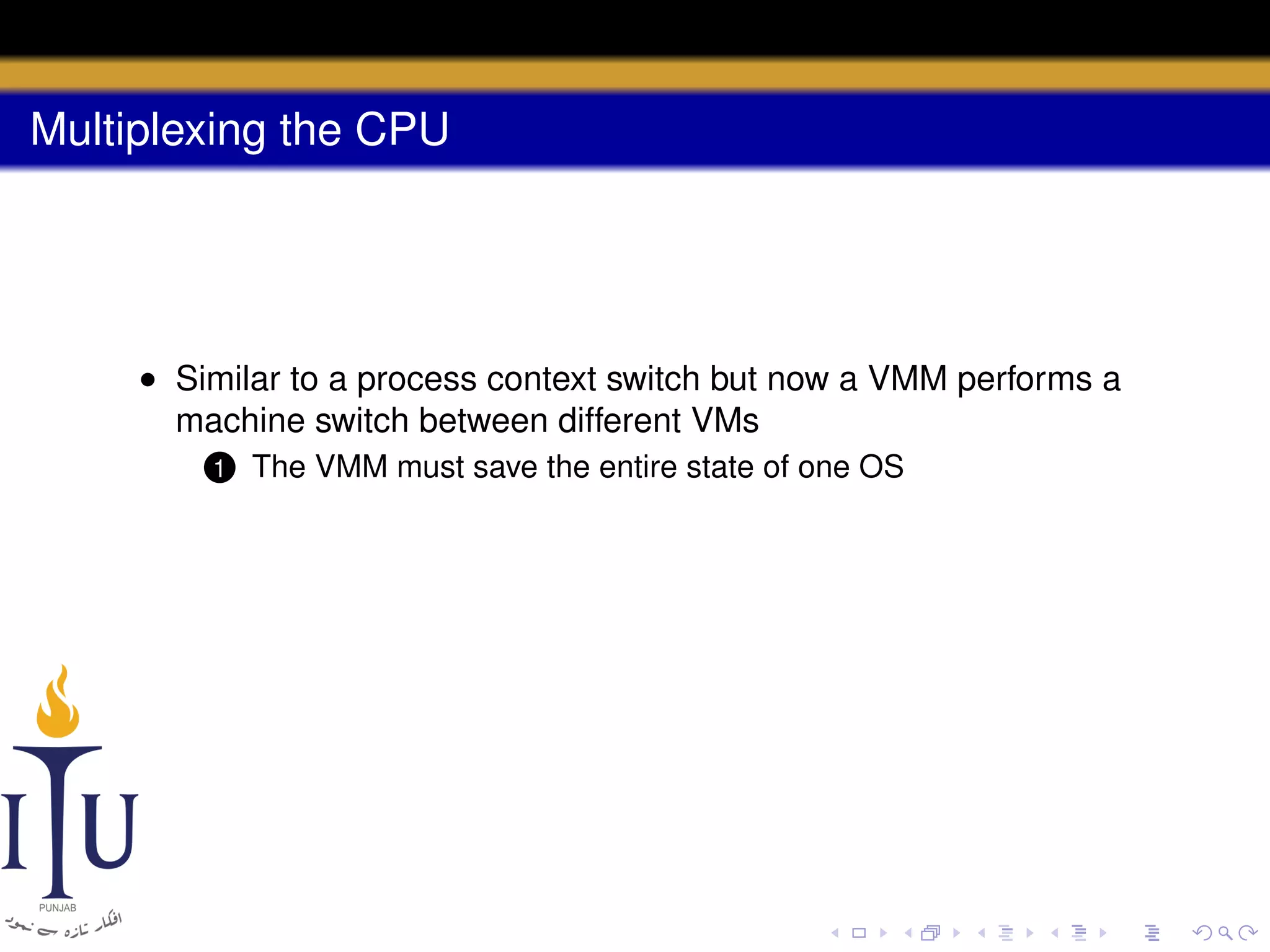 Multiplexing the CPU

• Similar to a process context switch but now a VMM performs a
machine switch between different VMs
1

The VMM must save the entire state of one OS

 