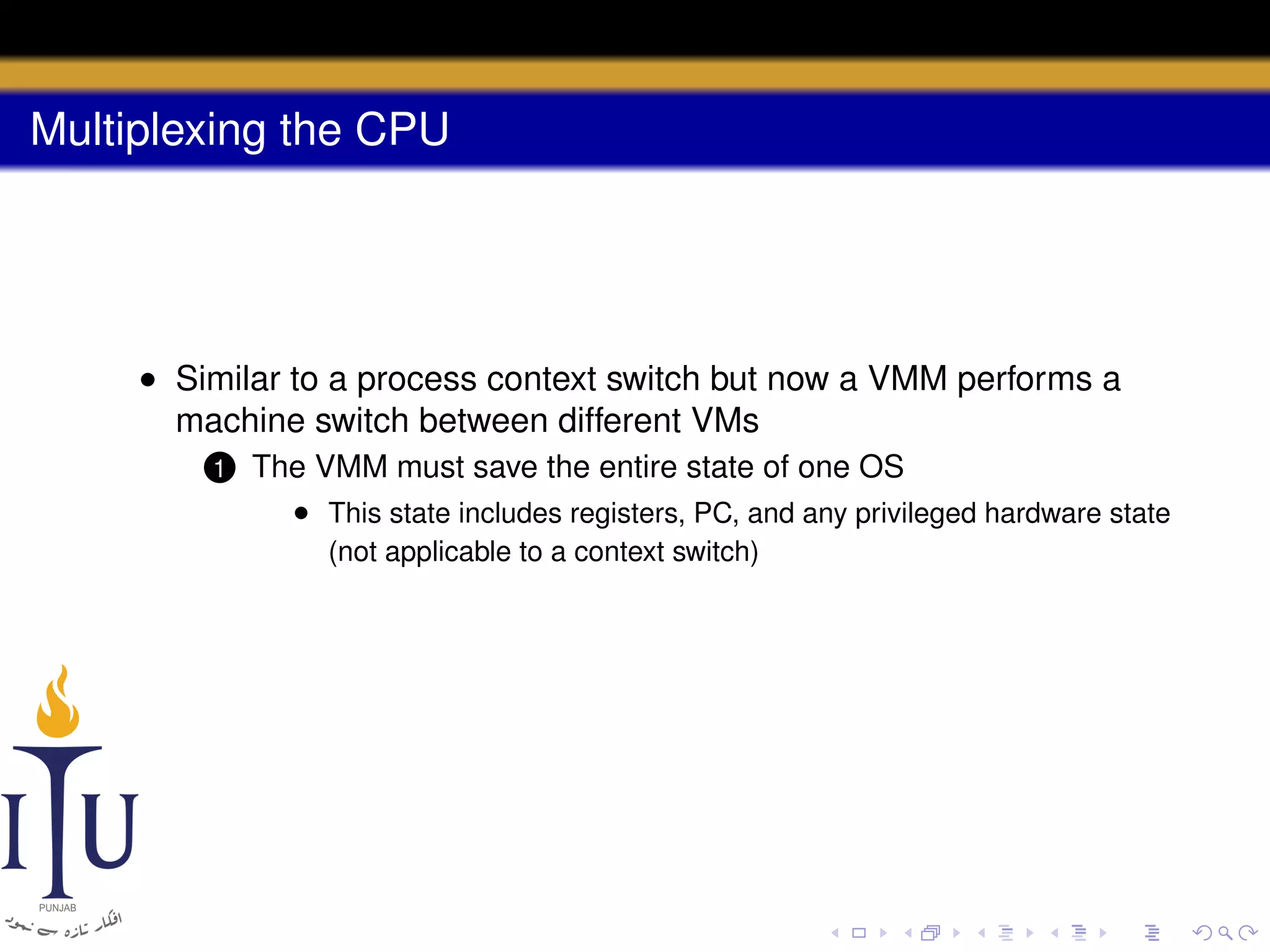 Multiplexing the CPU

• Similar to a process context switch but now a VMM performs a
machine switch between different VMs
1

The VMM must save the entire state of one OS
• This state includes registers, PC, and any privileged hardware state
(not applicable to a context switch)

 