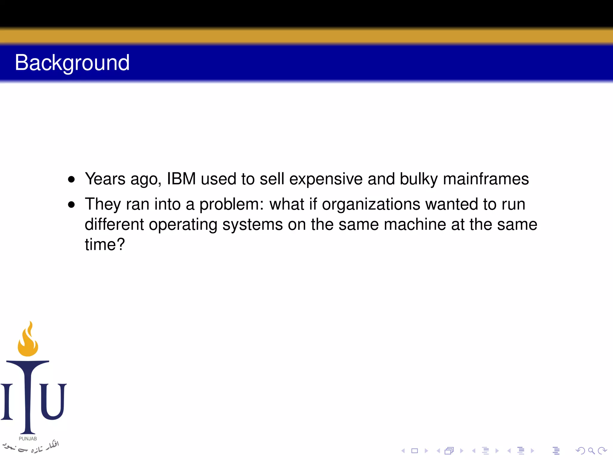 Background

• Years ago, IBM used to sell expensive and bulky mainframes
• They ran into a problem: what if organizations wanted to run
different operating systems on the same machine at the same
time?

 