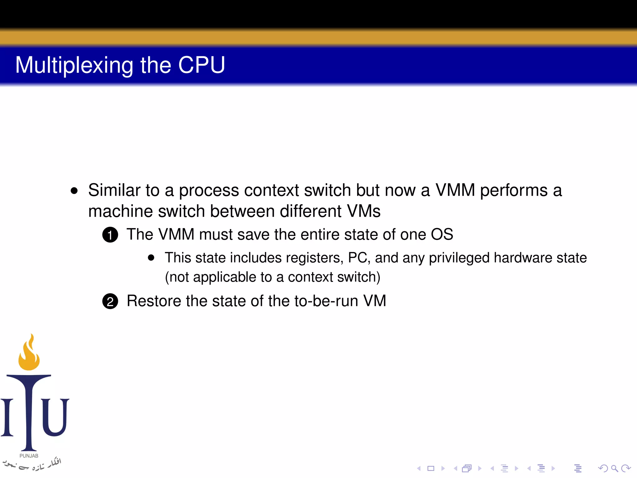 Multiplexing the CPU

• Similar to a process context switch but now a VMM performs a
machine switch between different VMs
1

The VMM must save the entire state of one OS
• This state includes registers, PC, and any privileged hardware state

2

Restore the state of the to-be-run VM

(not applicable to a context switch)

 