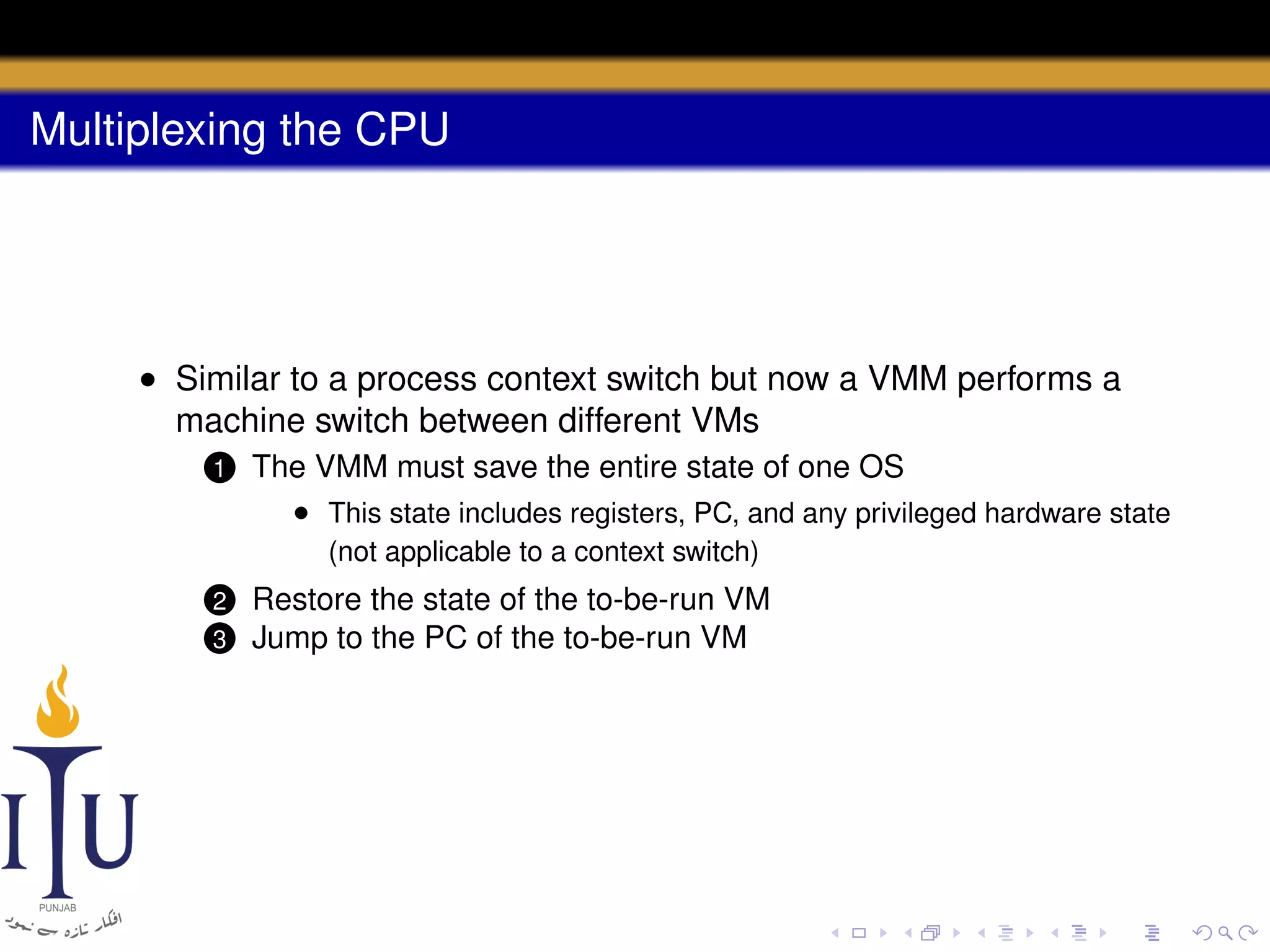 Multiplexing the CPU

• Similar to a process context switch but now a VMM performs a
machine switch between different VMs
1

The VMM must save the entire state of one OS
• This state includes registers, PC, and any privileged hardware state
(not applicable to a context switch)

Restore the state of the to-be-run VM
3 Jump to the PC of the to-be-run VM

2

 