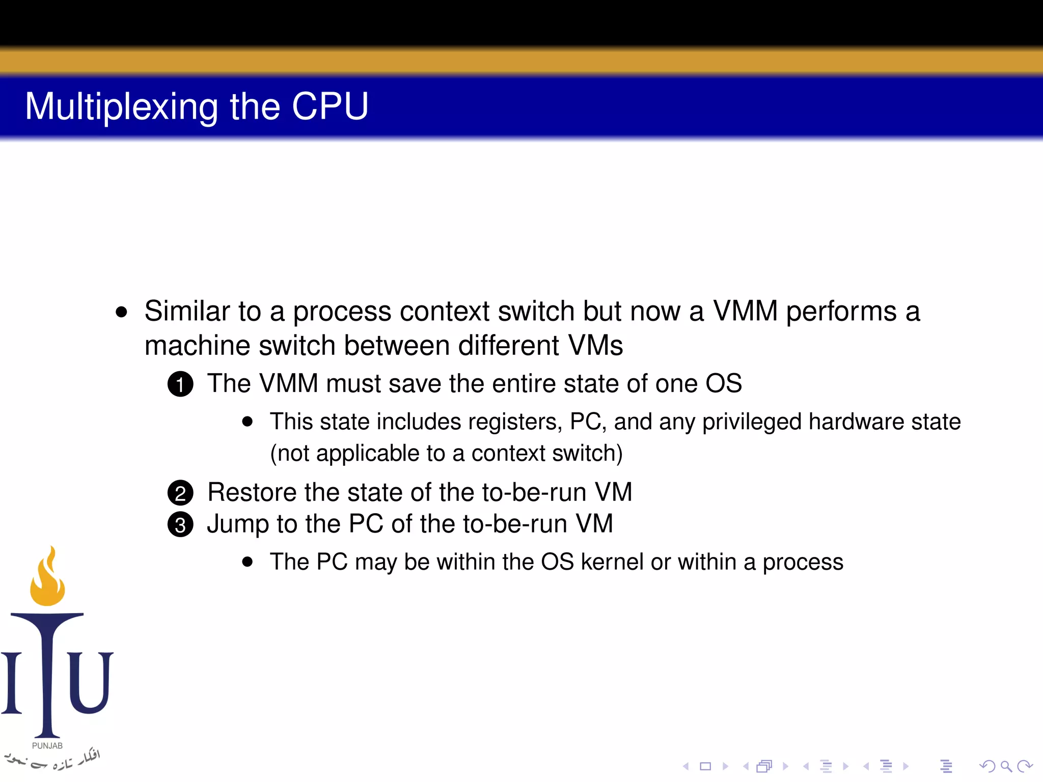 Multiplexing the CPU

• Similar to a process context switch but now a VMM performs a
machine switch between different VMs
1

The VMM must save the entire state of one OS
• This state includes registers, PC, and any privileged hardware state
(not applicable to a context switch)

Restore the state of the to-be-run VM
3 Jump to the PC of the to-be-run VM
• The PC may be within the OS kernel or within a process

2

 