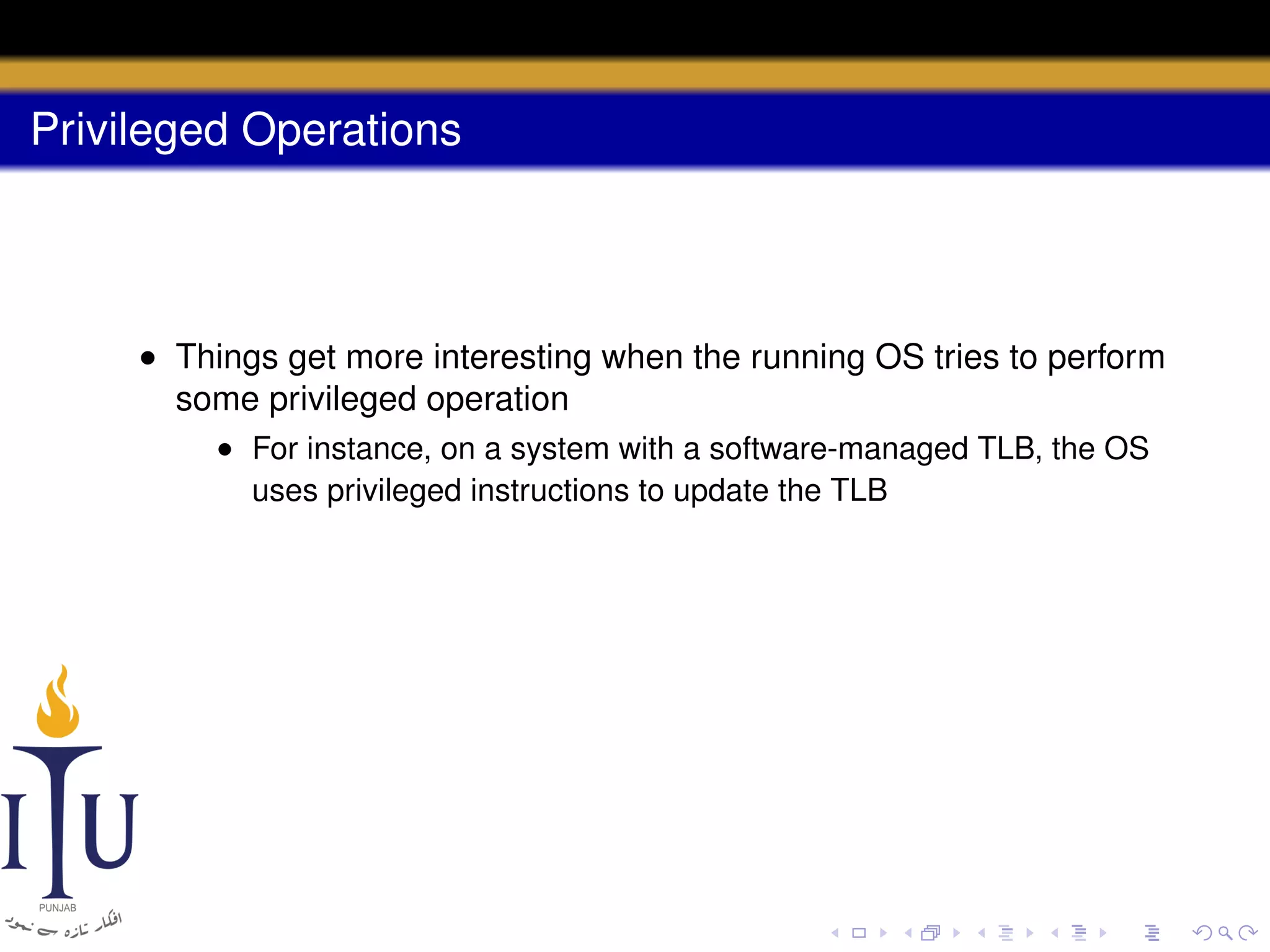 Privileged Operations

• Things get more interesting when the running OS tries to perform
some privileged operation
• For instance, on a system with a software-managed TLB, the OS
uses privileged instructions to update the TLB

 