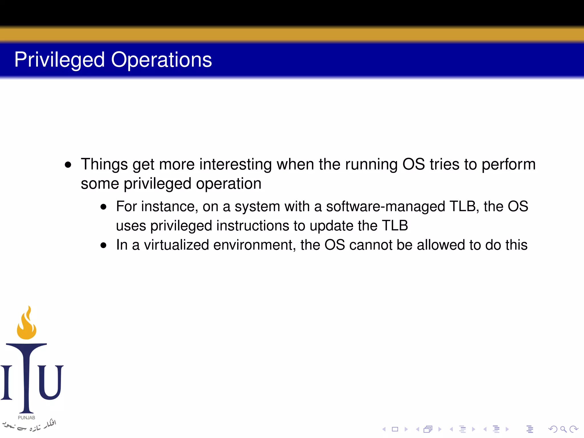 Privileged Operations

• Things get more interesting when the running OS tries to perform
some privileged operation
• For instance, on a system with a software-managed TLB, the OS
uses privileged instructions to update the TLB
• In a virtualized environment, the OS cannot be allowed to do this

 