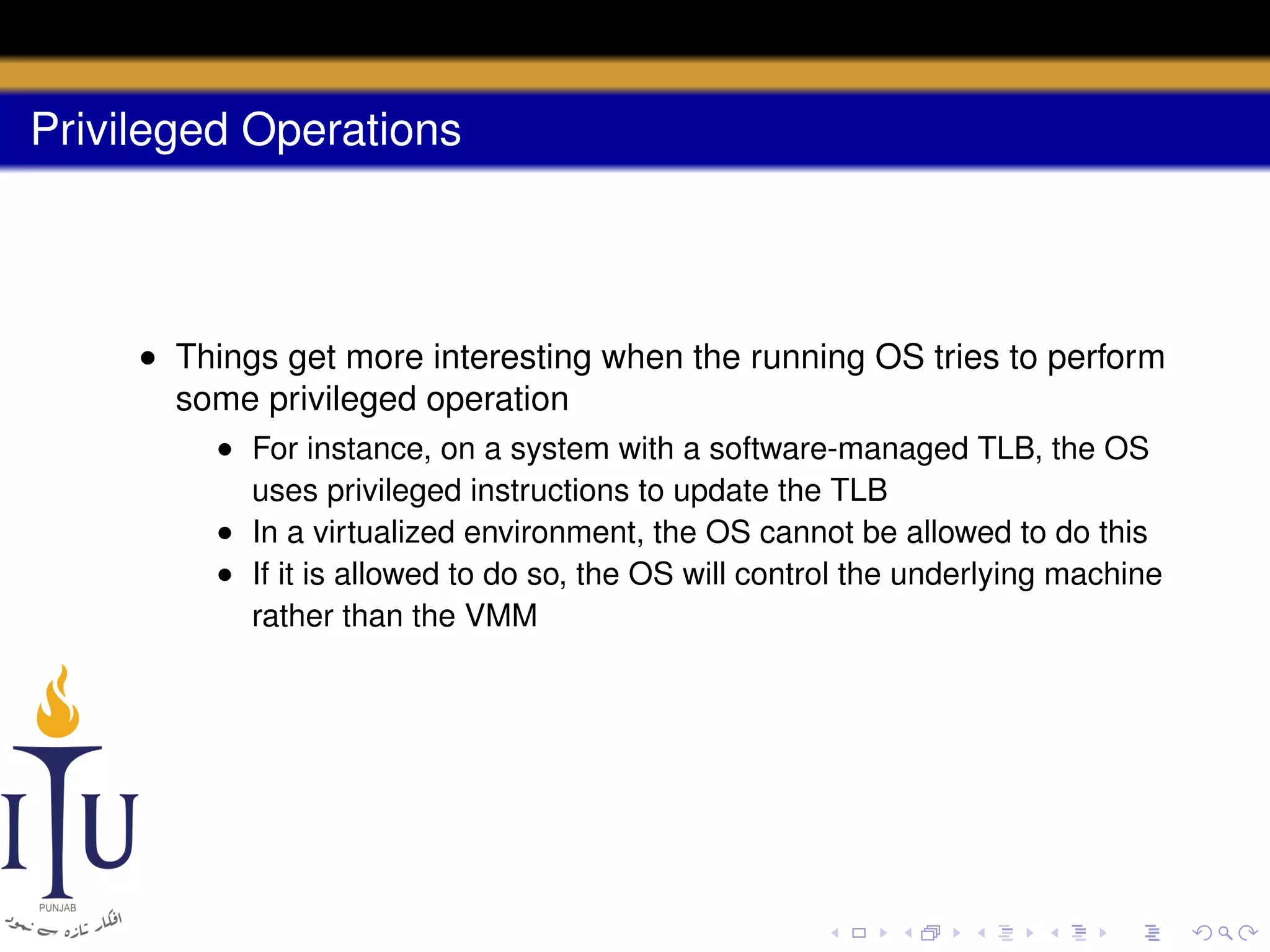 Privileged Operations

• Things get more interesting when the running OS tries to perform
some privileged operation
• For instance, on a system with a software-managed TLB, the OS
uses privileged instructions to update the TLB
• In a virtualized environment, the OS cannot be allowed to do this
• If it is allowed to do so, the OS will control the underlying machine
rather than the VMM

 