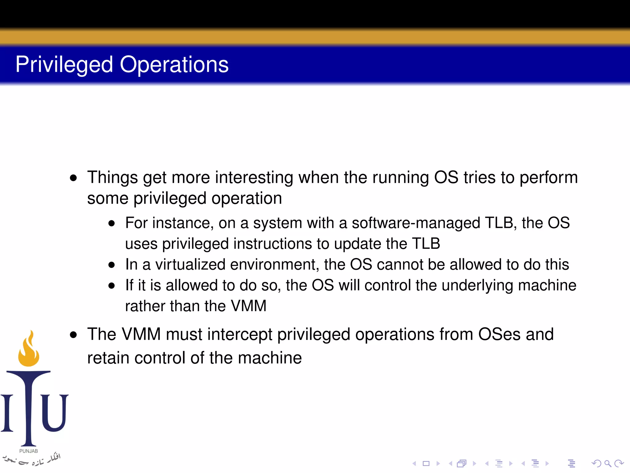 Privileged Operations

• Things get more interesting when the running OS tries to perform
some privileged operation
• For instance, on a system with a software-managed TLB, the OS
uses privileged instructions to update the TLB
• In a virtualized environment, the OS cannot be allowed to do this
• If it is allowed to do so, the OS will control the underlying machine
rather than the VMM

• The VMM must intercept privileged operations from OSes and
retain control of the machine

 