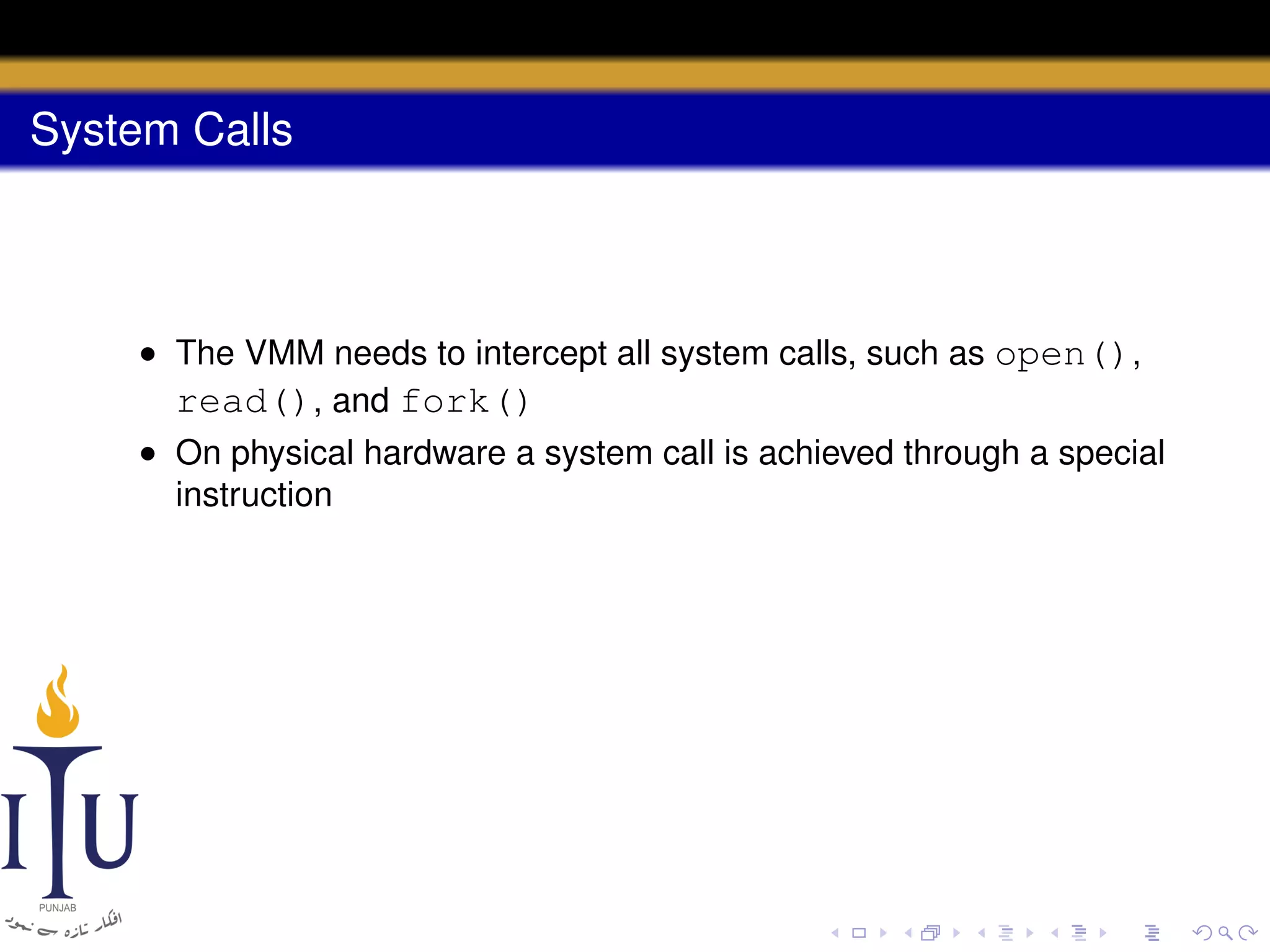 System Calls

• The VMM needs to intercept all system calls, such as open(),
read(), and fork()
• On physical hardware a system call is achieved through a special
instruction

 