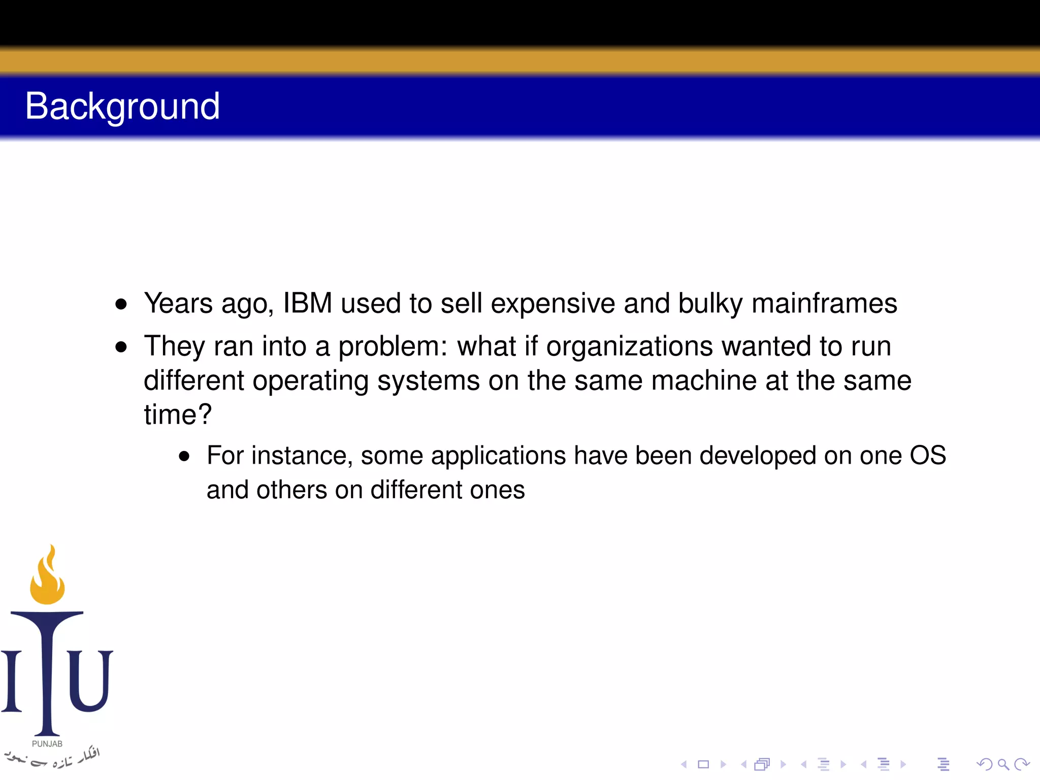 Background

• Years ago, IBM used to sell expensive and bulky mainframes
• They ran into a problem: what if organizations wanted to run
different operating systems on the same machine at the same
time?
• For instance, some applications have been developed on one OS
and others on different ones

 