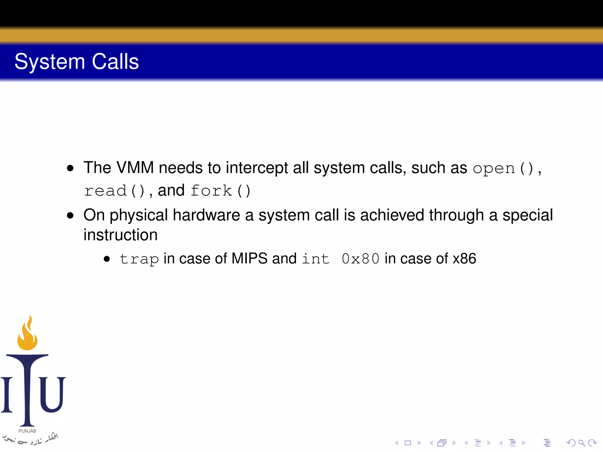 System Calls

• The VMM needs to intercept all system calls, such as open(),
read(), and fork()
• On physical hardware a system call is achieved through a special
instruction
• trap in case of MIPS and int 0x80 in case of x86

 