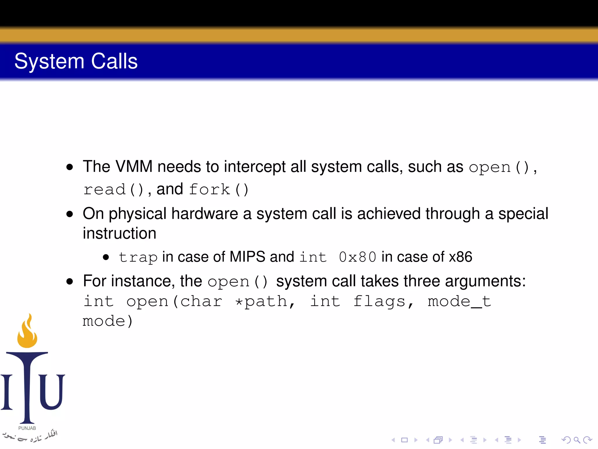 System Calls

• The VMM needs to intercept all system calls, such as open(),
read(), and fork()
• On physical hardware a system call is achieved through a special
instruction
• trap in case of MIPS and int 0x80 in case of x86
• For instance, the open() system call takes three arguments:

int open(char *path, int flags, mode_t
mode)

 