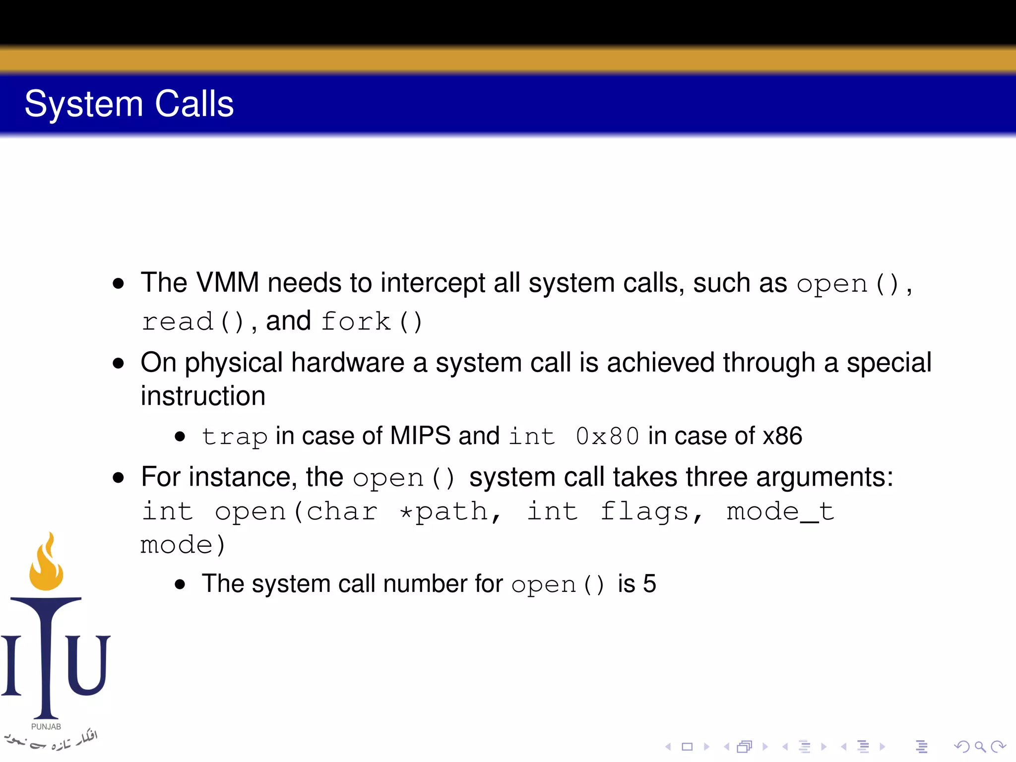 System Calls

• The VMM needs to intercept all system calls, such as open(),
read(), and fork()
• On physical hardware a system call is achieved through a special
instruction
• trap in case of MIPS and int 0x80 in case of x86
• For instance, the open() system call takes three arguments:

int open(char *path, int flags, mode_t
mode)
• The system call number for open() is 5

 