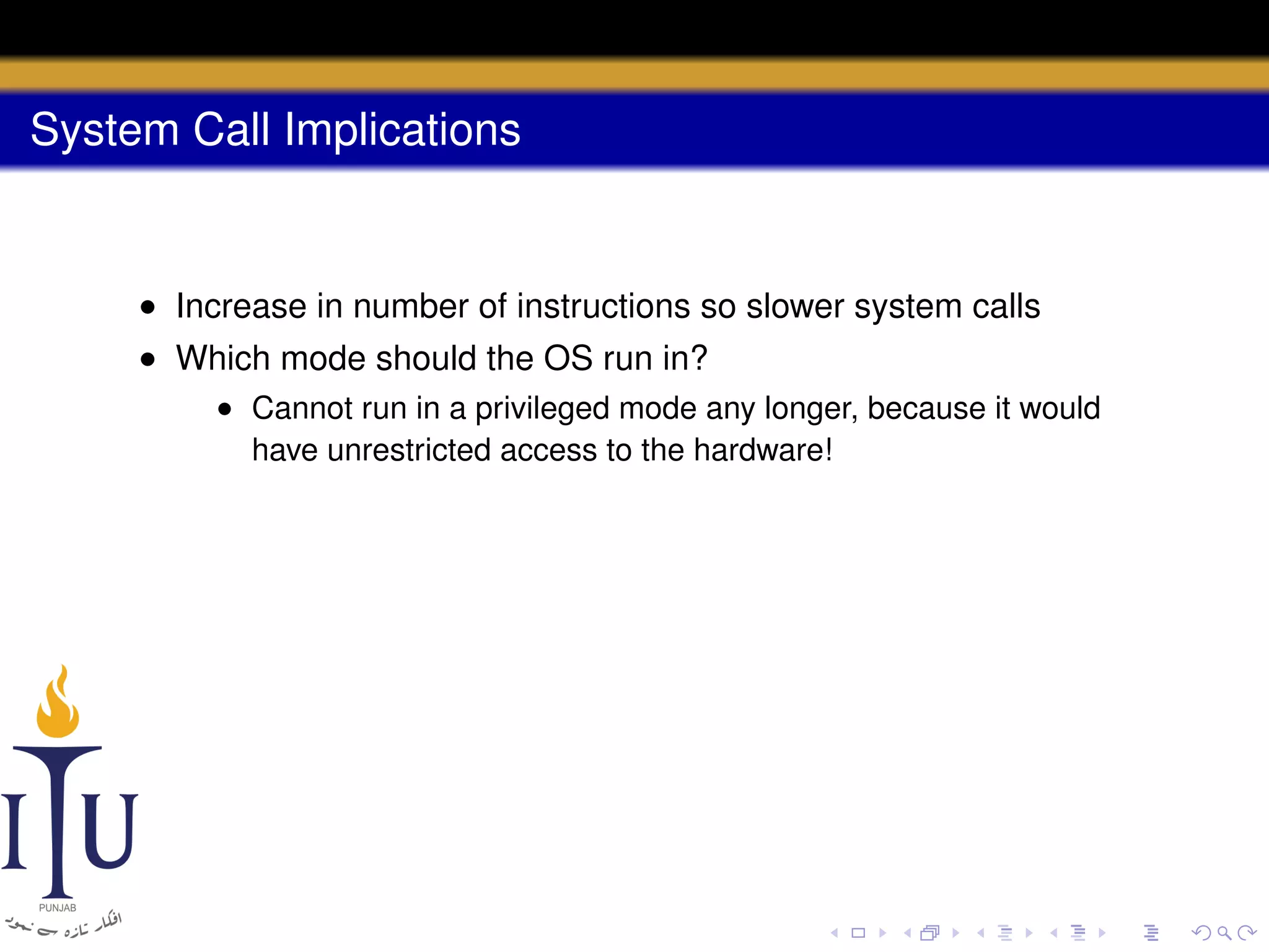System Call Implications

• Increase in number of instructions so slower system calls
• Which mode should the OS run in?
• Cannot run in a privileged mode any longer, because it would
have unrestricted access to the hardware!

 