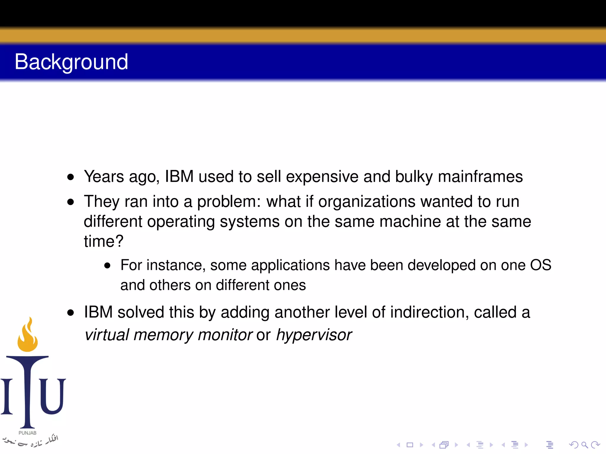 Background

• Years ago, IBM used to sell expensive and bulky mainframes
• They ran into a problem: what if organizations wanted to run
different operating systems on the same machine at the same
time?
• For instance, some applications have been developed on one OS
and others on different ones

• IBM solved this by adding another level of indirection, called a
virtual memory monitor or hypervisor

 