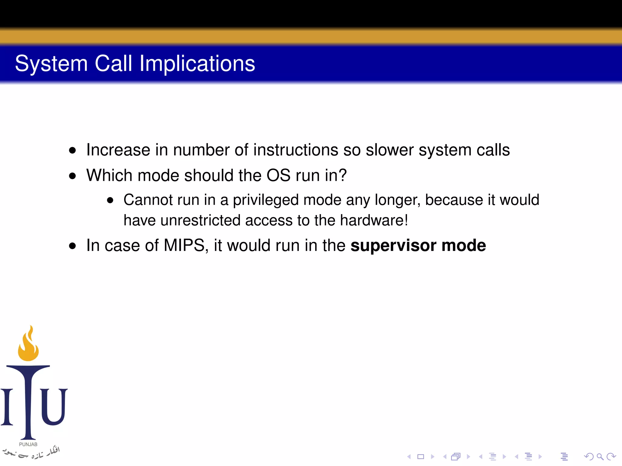 System Call Implications

• Increase in number of instructions so slower system calls
• Which mode should the OS run in?
• Cannot run in a privileged mode any longer, because it would
have unrestricted access to the hardware!

• In case of MIPS, it would run in the supervisor mode

 