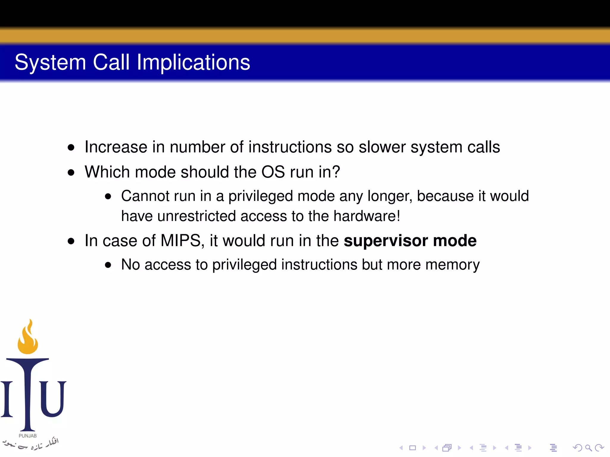 System Call Implications

• Increase in number of instructions so slower system calls
• Which mode should the OS run in?
• Cannot run in a privileged mode any longer, because it would
have unrestricted access to the hardware!

• In case of MIPS, it would run in the supervisor mode
• No access to privileged instructions but more memory

 