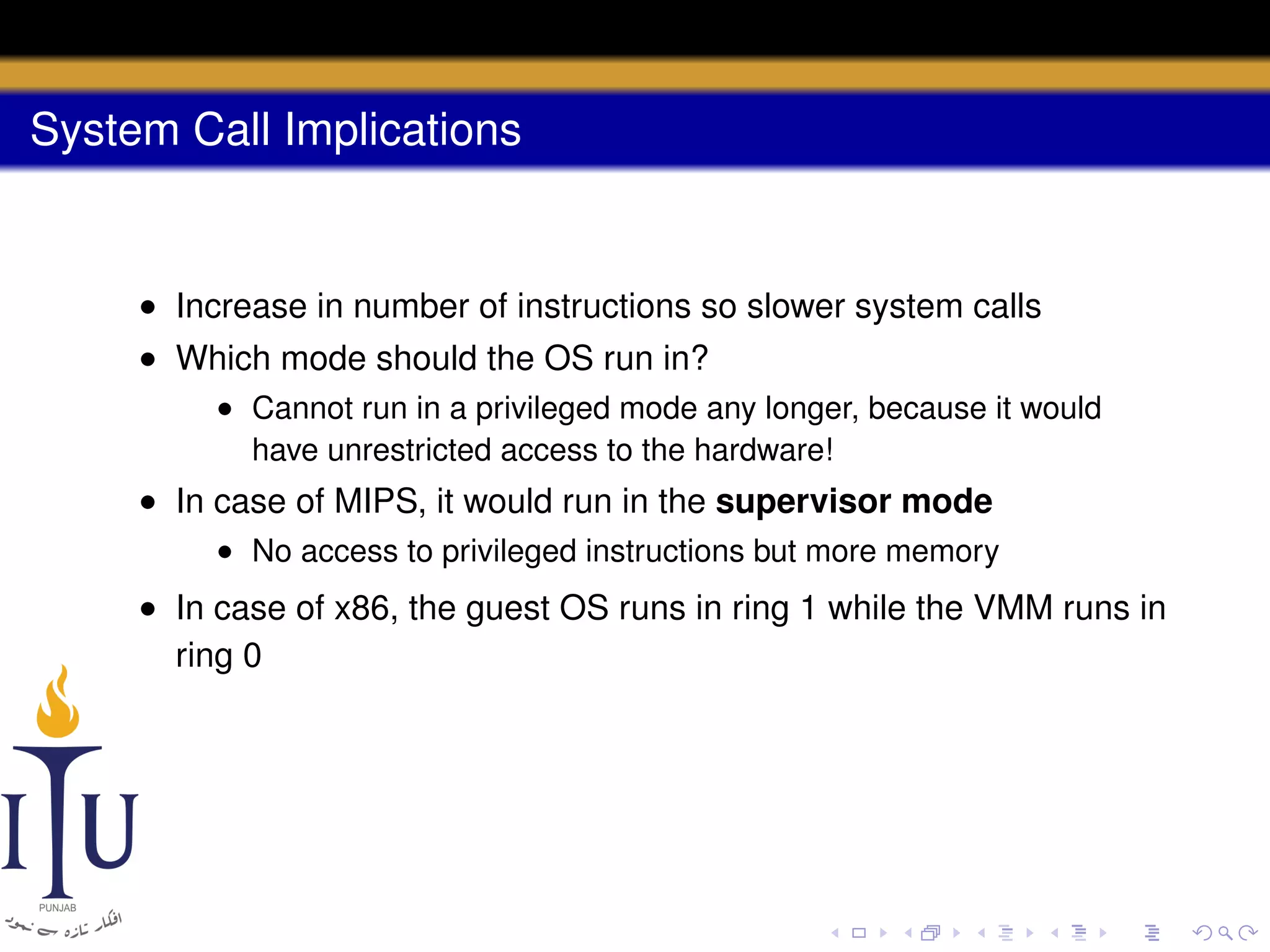 System Call Implications

• Increase in number of instructions so slower system calls
• Which mode should the OS run in?
• Cannot run in a privileged mode any longer, because it would
have unrestricted access to the hardware!

• In case of MIPS, it would run in the supervisor mode
• No access to privileged instructions but more memory

• In case of x86, the guest OS runs in ring 1 while the VMM runs in
ring 0

 